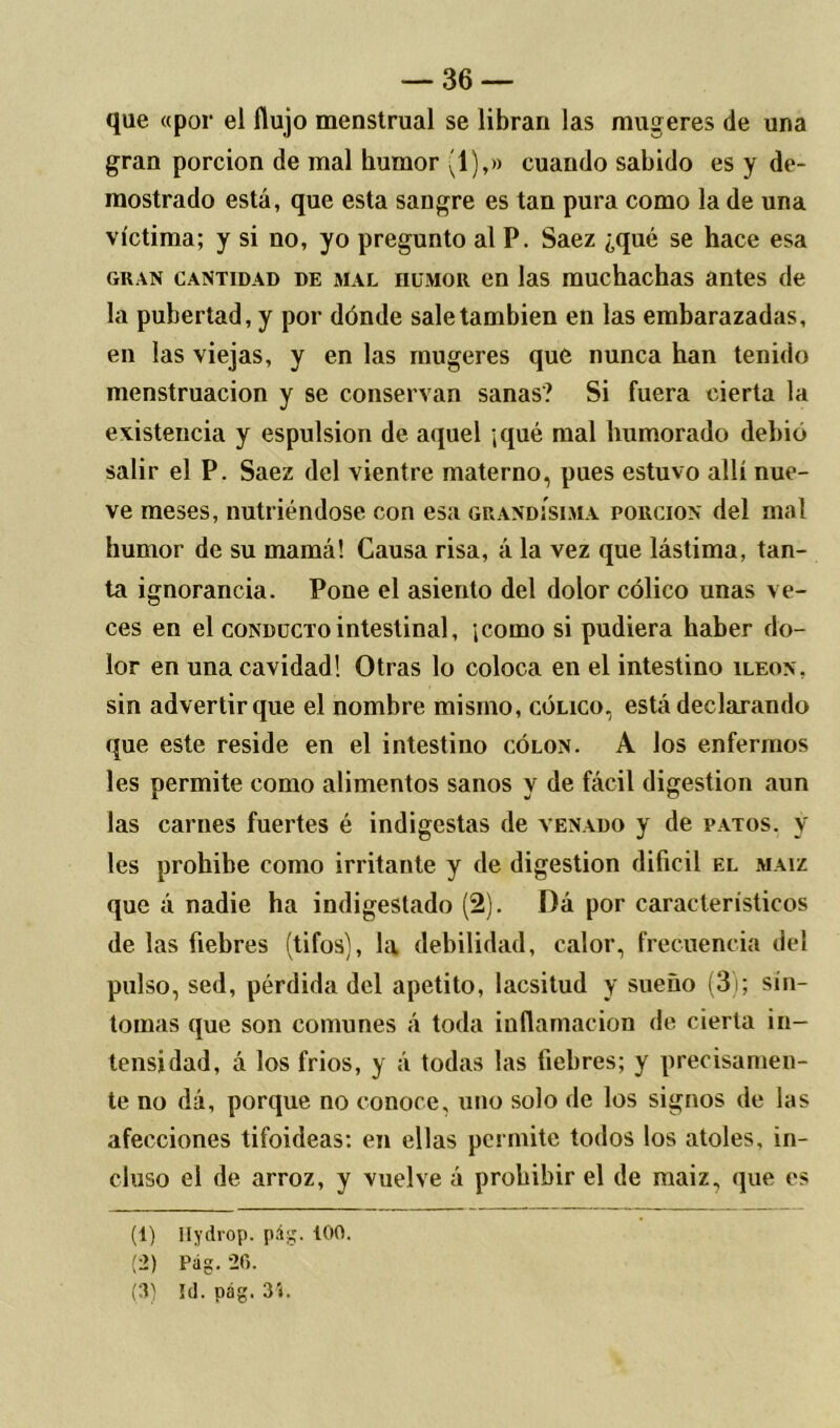 que «por el flujo menstrual se libran las mugeres de una gran porción de mal humor (1),» cuando sabido es y de- mostrado está, que esta sangre es tan pura como la de una víctima; y si no, yo pregunto al P. Saez ¿qué se hace esa gran cantidad de mal HUMOR en las muchachas antes de la pubertad, y por dónde sale también en las embarazadas, en las viejas, y en las mugeres que nunca han tenido menstruación y se conservan sanas? Si fuera cierta la existencia y espulsion de aquel ;qué mal humorado debió salir el P. Saez del vientre materno, pues estuvo allí nue- ve meses, nutriéndose con esa grandísima porción del mal humor de su mamá! Causa risa, á la vez que lástima, tan- ta ignorancia. Pone el asiento del dolor cólico unas ve- ces en el conducto intestinal, jcomo si pudiera haber do- lor en una cavidad! Otras lo coloca en el intestino íleon. sin advertir que el nombre misino, cólico, está declarando que este reside en el intestino colon. A los enfermos les permite como alimentos sanos y de fácil digestión aun las carnes fuertes é indigestas de venado y de patos, y les prohibe como irritante y de digestión difícil el maíz que á nadie ha indigestado (2). Dá por característicos de las fiebres (tifos), la debilidad, calor, frecuencia del pulso, sed, pérdida del apetito, lacsitud y sueño (3); sín- tomas que son comunes á toda inflamación de cierta in- tensidad, á los fríos, y á todas las fiebres; y precisamen- te no dá, porque no conoce, uno solo de los signos de las afecciones tifoideas: en ellas permite todos los atoles, in- cluso el de arroz, y vuelve á prohibir el de maiz, que es (1) Ilydiop. pág. tOO. (2) Pag. 26. (3) Id. pág. 3í.