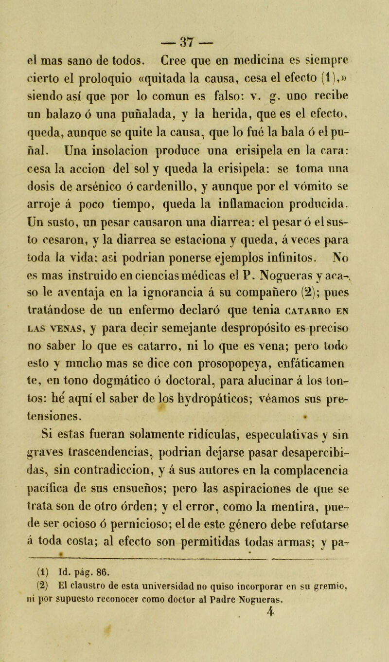 el mas sano de todos. Cree que en medicina es siempre cierto el proloquio «quitada la causa, cesa el efecto (1),» siendo así que por lo común es falso: v. g. uno recibe un balazo ó una puñalada, y la herida, que es el efecto, queda, aunque se quite la causa, que lo fue la bala ó el pu- ñal. Una insolación produce una erisipela en la cara: cesa la acción del sol y queda la erisipela: se toma una dosis de arsénico ó cardenillo, y aunque por el vómito se arroje á poco tiempo, queda la inflamación producida. Un susto, un pesar causaron una diarrea: el pesar ó el sus- to cesaron, y la diarrea se estaciona y queda, á veces para toda la vida: asi podrían ponerse ejemplos infinitos. No es mas instruido en ciencias médicas el P. Nogueras yaca- so le aventaja en la ignorancia á su compañero (2); pues tratándose de un enfermo declaró que tenia catarro en las venas, y para decir semejante despropósito es preciso no saber lo que es catarro, ni lo que es vena; pero todo esto y mucho mas se dice con prosopopeya, enfáticamen te, en tono dogmático ó doctoral, para alucinar á los ton- tos: he aquí el saber de los hydropáticos; véamos sus pre- tensiones. Si estas fueran solamente ridiculas, especulativas y sin graves trascendencias, podrían dejarse pasar desapercibi- das, sin contradicción, y á sus autores en la complacencia pacífica de sus ensueños; pero las aspiraciones de que se trata son de otro órden; y el error, como la mentira, pue- de ser ocioso ó pernicioso; el de este género debe refutarse á toda costa; al efecto son permitidas todas armas; y pa- « • (1) Id. pág. 86. (2) El claustro de esta universidad no quiso incorporar en su gremio, ni por supuesto reconocer como doctor al Padre Nogueras. 4