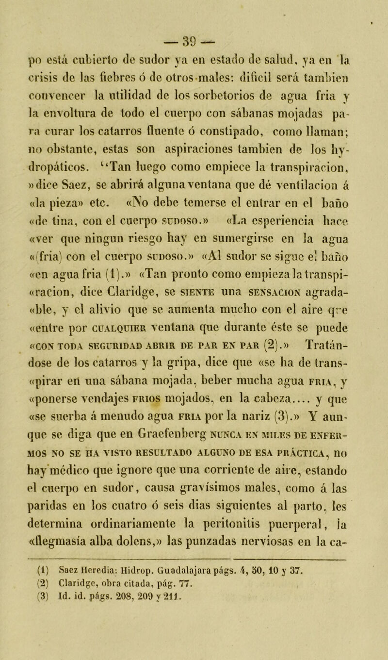 po está cubierto de sudor ya en estado de salud, ya en la crisis de las liebres ó de otros males: difícil será también convencer la utilidad de los sorbetorios de agua fria y la envoltura de todo el cuerpo con sábanas mojadas pa- ra curar los catarros íluentc ó constipado, como llaman; no obstante, estas son aspiraciones también de los hy dropáticos. uTan luego como empiece la transpiración, »dice Saez, se abrirá alguna ventana que dé ventilación á «la pieza» etc. «No debe temerse el entrar en el baño «de tina, con el cuerpo sunoso.» «La esperiencia hace «ver que ningún riesgo hay en sumergirse en la agua « fria) con el cuerpo sudoso.» «Al sudor se sigue e¡ baño «en agua fria (1).» «Tan pronto como empieza la transpi- ración, dice Claridge, se siente una sensación agrada- «ble, y el alivio que se aumenta mucho con el aire que «entre por cualquier ventana que durante éste se puede «con toda seguridad abrir de par en par (2).» Tratán- dose de los catarros y la gripa, dice que «se ha de trans- «pirar en una sábana mojada, beber mucha agua fría, y «ponerse vendajes fríos mojados, en la cabeza y que «se suerba á menudo agua fría por la nariz (3).» Y aun- que se diga que en Graefenberg nunca en miles de enfer- mos NO SE ÜA VISTO RESULTADO ALGUNO DE ESA PRÁCTICA, 110 hay médico que ignore que una corriente de aire, estando el cuerpo en sudor, causa gravísimos males, como á las paridas en los cuatro ó seis dias siguientes al parto, les determina ordinariamente la peritonitis puerperal, la «flegmasía alba dolens,» las punzadas nerviosas en la ca- (1) Saez Ilcrcdia-. Hidrop. Guadalajara págs. 4, 50, 10 y 37. (2) Claridge, obra citada, pág. 77. (3) Id. id. págs. 208, 209 y 211.