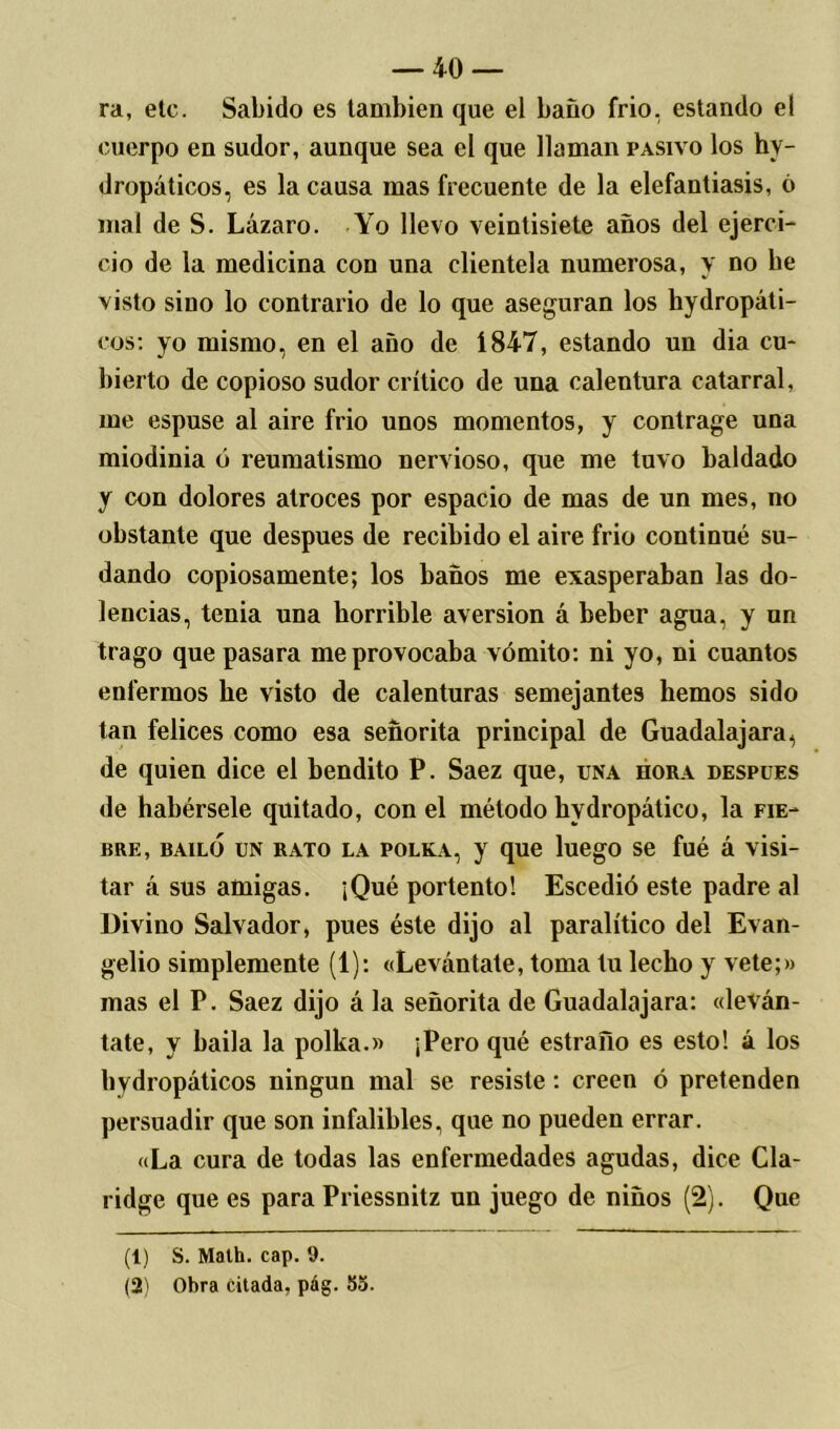 ra, etc. Sabido es también que el baño frió, estando el cuerpo en sudor, aunque sea el que llaman pasivo los hy- dropáticos, es la causa mas frecuente de la elefantiasis, ó mal de S. Lázaro. Yo llevo veintisiete años del ejerci- cio de la medicina con una clientela numerosa, y no be visto sino lo contrario de lo que aseguran los hydropáti- cos: yo mismo, en el año de 1847, estando un dia cu- bierto de copioso sudor crítico de una calentura catarral, me espuse al aire frió unos momentos, y contrage una miodinia ó reumatismo nervioso, que me tuvo baldado y con dolores atroces por espacio de mas de un mes, no obstante que después de recibido el aire frió continué su- dando copiosamente; los baños me exasperaban las do- lencias, tenia una horrible aversión á beber agua, y un trago que pasara me provocaba vómito: ni yo, ni cuantos enfermos lie visto de calenturas semejantes hemos sido tan felices como esa señorita principal de Guadalajara, de quien dice el bendito P. Saez que, una hora después de habérsele quitado, con el método hvdropático, la fie- bre, bailo un rato la polka, y que luego se fué á visi- tar á sus amigas. ¡Qué portento! Escedió este padre al Divino Salvador, pues éste dijo al paralítico del Evan- gelio simplemente (1): «Levántate, toma tu lecho y vete;» mas el P. Saez dijo á la señorita de Guadalajara: «leván- tate, y haila la polka.» ¡Pero qué estraño es esto! á los hydropáticos ningún mal se resiste: creen ó pretenden persuadir que son infalibles, que no pueden errar. «La cura de todas las enfermedades agudas, dice Cla- ridge que es para Priessnitz un juego de niños (2). Que (1) S. Math. cap. 9. (2) Obra citada, pág. 53.