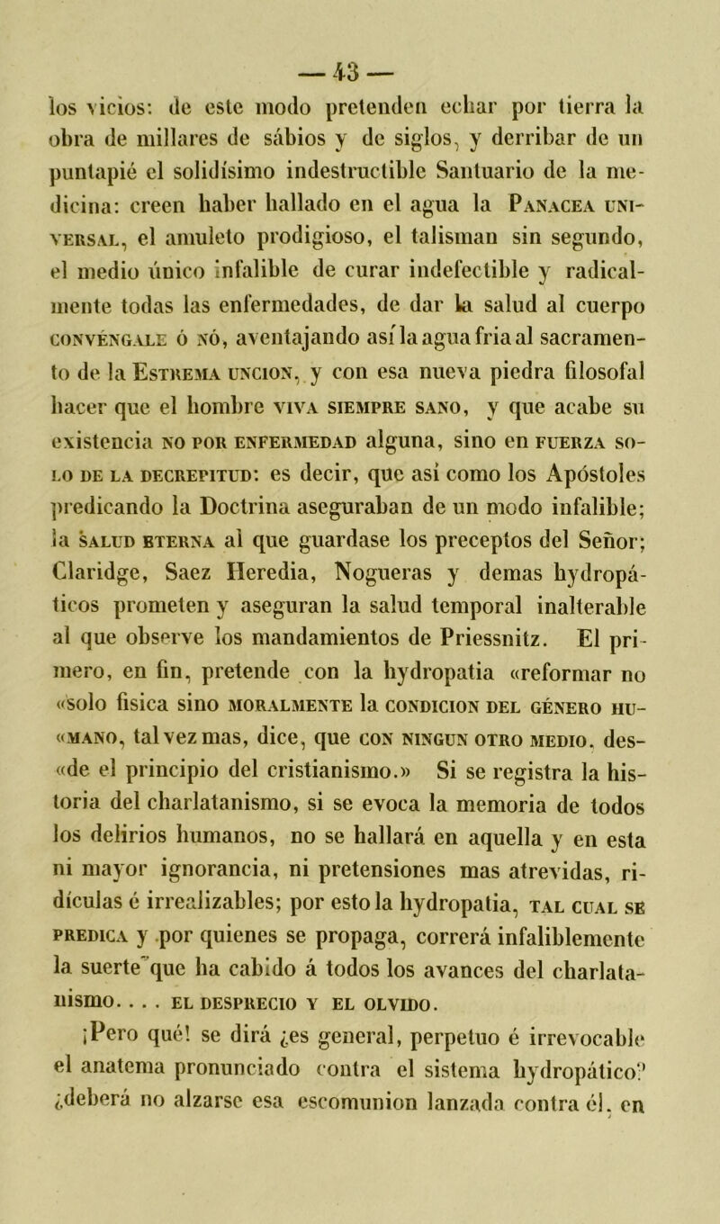 los vicios: de este modo pretenden echar por tierra la obra de millares de sabios y de siglos, y derribar de un puntapié el solidísimo indestructible Santuario de la me- dicina: creen haber bailado en el agua la Panacea uni- versal, el amuleto prodigioso, el talismán sin segundo, el medio único infalible de curar indefectible y radical- mente todas las enfermedades, de dar la salud al cuerpo convéngale 6 nó, aventajando asílaaguafriaal sacramen- to de laEsTREMA unción, y con esa nueva piedra filosofal hacer que el hombre viva siempre sano, y que acabe su existencia no por enfermedad alguna, sino en fuerza so- lo de la decrepitud: es decir, que asi como los Apóstoles predicando la Doctrina aseguraban de un modo infalible; la salud bterna ai que guardase los preceptos del Señor; Claridge, Saez Heredia, Nogueras y demas hydropá- ticos prometen y aseguran la salud temporal inalterable al que observe los mandamientos de Priessnitz. El pri- mero, en fin, pretende con la hydropatia «reformar no «solo física sino moralmente la condición del género iiu- «mano, tal vez mas, dice, que con ningún otro medio, des- «de el principio del cristianismo.» Si se registra la his- toria del charlatanismo, si se evoca la memoria de todos los delirios humanos, no se hallará en aquella y en esta ni mayor ignorancia, ni pretensiones mas atrevidas, ri- diculas é irrealizables; por estola hydropatia, tal cual se predica y por quienes se propaga, correrá infaliblemente la suerte que ha cabido á todos los avances del charlata- nismo. ... EL DESPRECIO Y EL OLVIDO. ¡Pero qué! se dirá ¿es general, perpetuo é irrevocable el anatema pronunciado contra el sistema hydropático? ¿deberá no alzarse esa eseomunion lanzada contra él. en