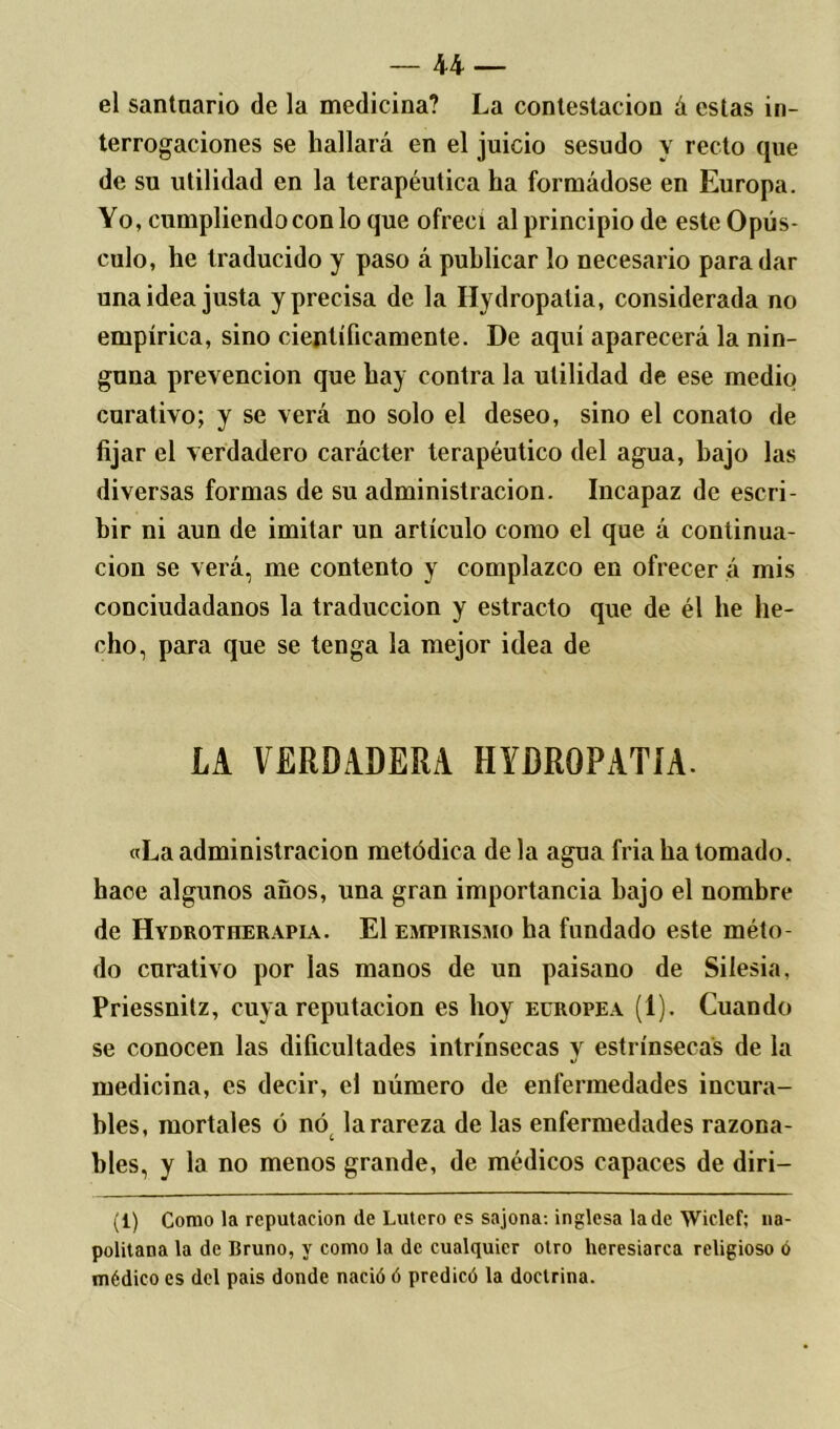 el santuario de la medicina? La contestación á estas in- terrogaciones se hallará en el juicio sesudo y recto que de su utilidad en la terapéutica ha formádose en Europa. Yo, cumpliendo con lo que ofrecí al principio de este Opús- culo, he traducido y paso á publicar lo necesario para dar una idea justa y precisa de la Hydropalia, considerada no empírica, sino científicamente. De aquí aparecerá la nin- guna prevención que hay contra la utilidad de ese medio curativo; y se verá no solo el deseo, sino el conato de fijar el verdadero carácter terapéutico del agua, bajo las diversas formas de su administración. Incapaz de escri- bir ni aun de imitar un artículo como el que á continua- ción se verá, me contento y complazco en ofrecer á mis conciudadanos la traducción y estracto que de él he he- cho, para que se tenga la mejor idea de LA VERDADERA HIDROPATÍA. «La administración metódica de la agua fría ha tomado, hace algunos años, una gran importancia bajo el nombre de Hydrotherapia. El empirismo ha fundado este méto- do curativo por las manos de un paisano de Silesia. Priessnitz, cuya reputación es hoy europea (1). Cuando se conocen las dificultades intrínsecas y estrínsecas de la medicina, es decir, el número de enfermedades incura- bles, mortales ó nót la rareza de las enfermedades razona- bles, y la no menos grande, de médicos capaces de diri— (1) Como la reputación de Lulero es sajona-, inglesa la de Wiclef; na- politana la de Bruno, y como la de cualquier otro heresiarca religioso ó médico es del pais donde nació ó predicó la doctrina.
