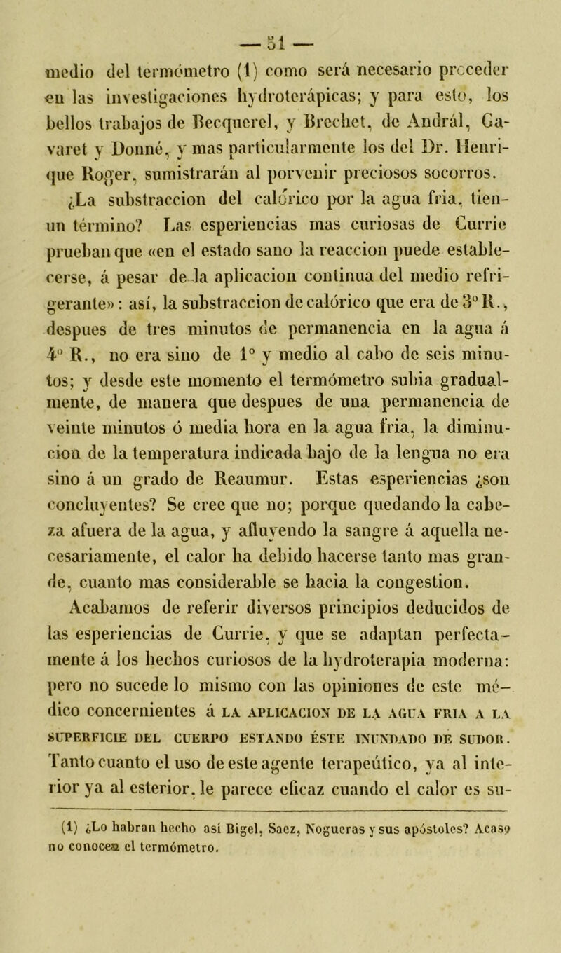 medio del termómetro (1) como será necesario preceder en las investigaciones hydroterápicas; y para esto, los bellos trabajos de Becquerel, y Brechet, de Andrál, Ga- varet y Donné, y mas particularmente los del l)r. Henifi- que Roger, sumistrarán al porvenir preciosos socorros. ¿La substracción del calórico por la agua fria. tien- un término? Las esperiencias mas curiosas de Currie prueban que «en el estado sano la reacción puede estable- cerse, á pesar de la aplicación continua del medio refri- gerante» : así, la substracción de calórico que era de 3o R., después de tres minutos de permanencia en la agua á 4° R., no era sino de Io v medio al cabo de seis minu- 7 J tos; y desde este momento el termómetro subia gradual- mente, de manera que después de uua permanencia de veinte minutos ó media hora en la agua fria, la diminu- ción de la temperatura indicada bajo de la lengua no era sino á un grado de Reaumur. Estas esperiencias ¿son concluyentes? Se cree que no; porque quedando la cabe- za afuera de la agua, y afluyendo la sangre á aquella ne- cesariamente, el calor ha debido hacerse tanto mas gran- de, cuanto mas considerable se hacia la congestión. Acabamos de referir diversos principios deducidos de. las esperiencias de Currie, y que se adaptan perfecta- mente á los hechos curiosos de la hi droterapia moderna: pero no sucede lo mismo con las opiniones de este mé- dico concernientes á la aplicación de la agua fría a la SUPERFICIE DEL CUERPO ESTANDO ÉSTE INUNDADO I)E SUDOR. lanto cuanto el uso de este agente terapéutico, ya al inte- rior ya al esterior. le parece eficaz cuando el calor es su- (1) ¿Lo habran hecho así Bigel, Saez, Nogueras y sus apóstoles? Acaso no conoces el termómetro.