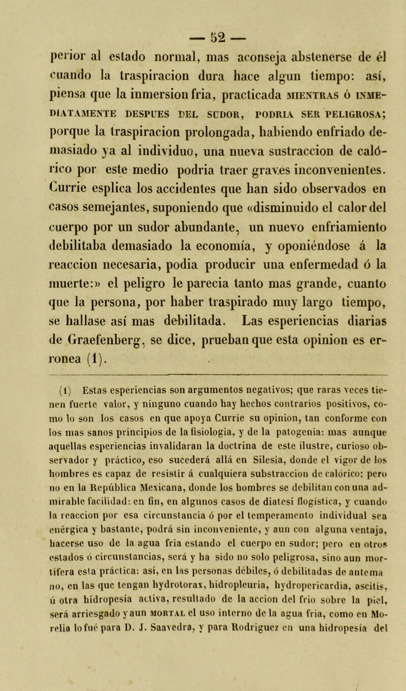 peiior al eslado normal, mas aconseja abstenerse de él cuando la traspiración dura hace algún tiempo: así, piensa que la inmersión fria, practicada mientras ó inme- diatamente DESPUES DEL SUDOR, PODRIA SER PELIGROSA; porque la traspiración prolongada, habiendo enfriado de- masiado ya al individuo, una nueva sustracción de caló- rico por este medio podria traer graves inconvenientes. Currie esplica los accidentes que han sido observados en casos semejantes, suponiendo que «disminuido el calor del cuerpo por un sudor abundante, un nuevo enfriamiento debilitaba demasiado la economía, y oponiéndose á la reacción necesaria, podia producir una enfermedad ó la muerte:» el peligro le parecia tanto mas grande, cuanto que la persona, por haber traspirado muy largo tiempo, se hallase así mas debilitada. Las esperiencias diarias de Graefenberg, se dice, prueban que esta opinión es er- rónea (1). (1) Estas esperiencias son argumentos negativos; que raras veces tie- nen fuerte valor, y ninguno cuando hay hechos contrarios positivos, co- mo lo son los casos en que apoya Currie su opinión, tan conforme con los mas sanos principios de la fisiología, y de la patogenia-, mas aunque aquellas esperiencias invalidaran la doctrina de este ilustre, curioso ob- servador y práctico, eso sucederá allá en Silesia, donde el vigor de los hombres es capaz de resistir á cualquiera substracción de calórico; pero no en la República Mexicana, donde los hombres se debilitan con una ad- mirable facilidad: en fin, en algunos casos de diatcsi (logística, y cuando la reacción por esa circunstancia ó por el temperamento individual sea enérgica y bastante, podrá sin inconveniente, y aun con alguna ventaja, hacerse uso de la agua fria estando el cuerpo en sudor; pero en otros estados ó circunstancias, será y ha sido no solo peligrosa, sino aun mor- tífera esta práctica: así, en las personas débiles, ó debilitadas de antema no, en las que tengan hydrotorax, bidropleuria, hydropericardia, ascitis, ú otra hidropesía activa, resultado de la acción del frió sobre la piel, será arriesgado y aun mortal el uso interno de la agua fria, como en Mo- relia lo fue para D. J. Saavedra, y para Rodríguez en una hidropesía del
