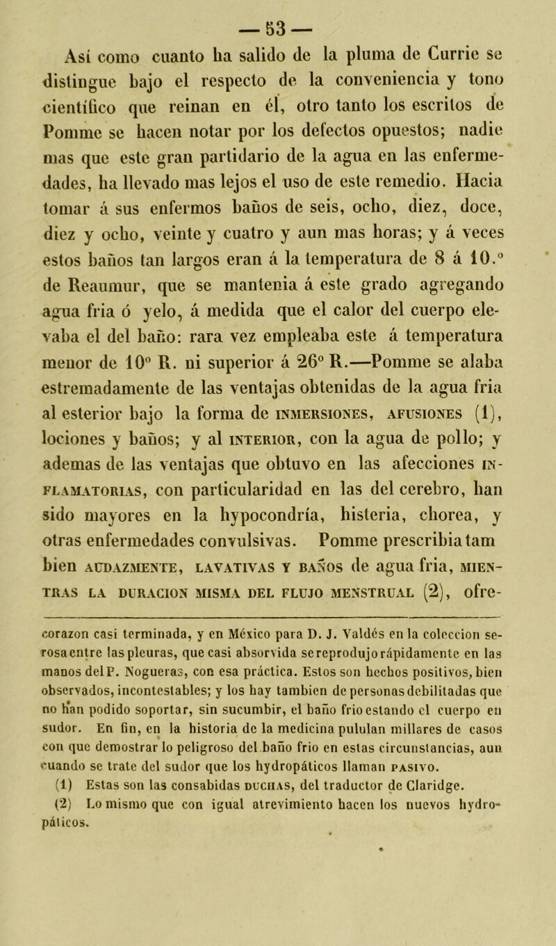 Así como cuanto ha salido de la pluma de Currie se distingue bajo el respecto de la conveniencia y tono científico que reinan en él, otro tanto los escritos de Pomme se hacen notar por los defectos opuestos; nadie mas que este gran partidario de la agua en las enferme- dades, ha llevado mas lejos el uso de este remedio. Hacia tomar á sus enfermos baños de seis, ocho, diez, doce, diez y ocho, veinte y cuatro y aun mas horas; y á veces estos baños tan largos eran á la temperatura de 8 á 10.° de Reaumur, que se mantenia á este grado agregando agua fria ó yelo, á medida que el calor del cuerpo ele- vaba el del baño: rara vez empleaba este á temperatura menor de 10° R. ni superior á 26° R.—Pomme se alaba estremadamente de las ventajas obtenidas de la agua fria al esterior bajo la forma de inmersiones, afusiones (1), lociones y baños; y al interior, con la agua de pollo; y ademas de las ventajas que obtuvo en las afecciones in- flamatorias, con particularidad en las del cerebro, lian sido mayores en la liypocondría, histeria, chorea, y otras enfermedades convulsivas. Pomme prescribíatam bien audazmente, lavativas y baños de agua fria, MIEN- TRAS LA DURACION MISMA DEL FLUJO MENSTRUAL (2), oflC- oorazon casi terminada, y en México para D. J. Valdés en la colección se- rosa entre las pleuras, que casi absorvida se reprodujo rápidamente en las manos delF. Nogueras, cor esa práctica. Estos son hechos positivos, bien observados, incontestables; y los hay también de personas debilitadas que no Kan podido soportar, sin sucumbir, el baño frió estando el cuerpo en sudor. En fin, en la historia de la medicina pululan millares de casos con que demostrar lo peligroso del baño frió en estas circunstancias, aun cuando se trate del sudor que los hydropáticos llaman pasivo. (1) Estas son las consabidas duchas, del traductor de Claridge. (2) Lo mismo que con igual atrevimiento hacen los nuevos hydro- páticos.