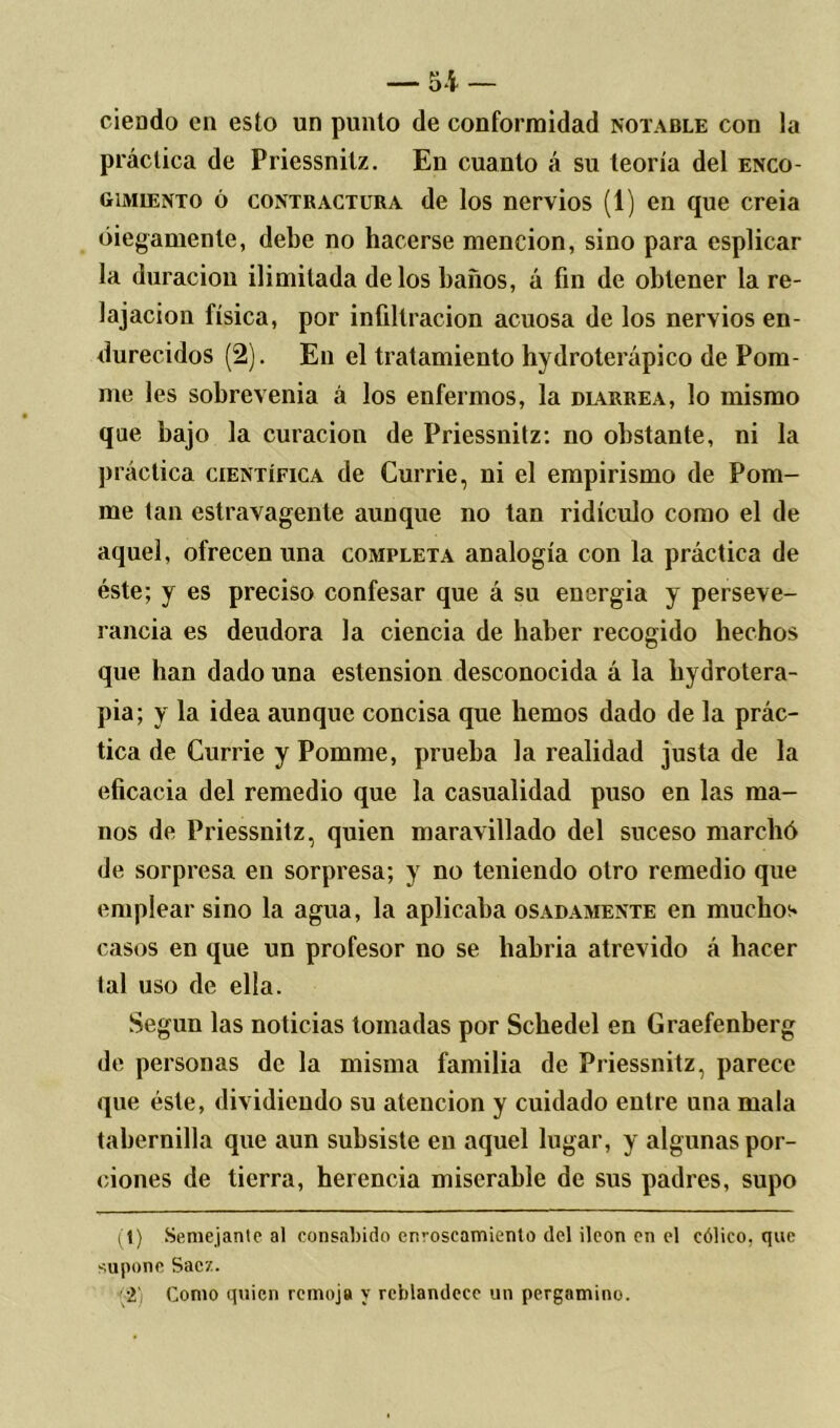 — di- ciendo en esto un punto de conformidad notable con la práctica de Priessnitz. En cuanto á su teoría del enco- gimiento ó contractura de los nervios (1) en que creía ciegamente, debe no hacerse mención, sino para esplicar la duración ilimitada délos baños, á fin de obtener la re- lajación física, por infiltración acuosa de los nervios en- durecidos (2). En el tratamiento hydroterápico de Pom- me les sobrevenía á los enfermos, la marrea, lo mismo que bajo la curación de Priessnitz: no obstante, ni la práctica científica de Currie, ni el empirismo de Pom- me tan estravagente aunque no tan ridículo como el de aquel, ofrecen una completa analogía con la práctica de éste; y es preciso confesar que á su energia y perseve- rancia es deudora la ciencia de haber recogido hechos que han dado una estension desconocida á la hydrotera- pia; y la idea aunque concisa que hemos dado de la prác- tica de Currie y Pomme, prueba la realidad justa de la eficacia del remedio que la casualidad puso en las ma- nos de Priessnitz, quien maravillado del suceso marchó de sorpresa eu sorpresa; y no teniendo otro remedio que emplear sino la agua, la aplicaba osadamente en muchos casos en que un profesor no se habría atrevido á hacer tal uso de ella. Según las noticias tomadas por Scbedel en Graefenberg de personas de la misma familia de Priessnitz, parece que éste, dividiendo su atención y cuidado entre una mala tabernilla que aun subsiste en aquel lugar, y algunas por- ciones de tierra, herencia miserable de sus padres, supo (1) Semejante al consabido enroscamiento del íleon en el cólico, que supone Sacz. •2' Como quien remoja y reblandece un pergamino.