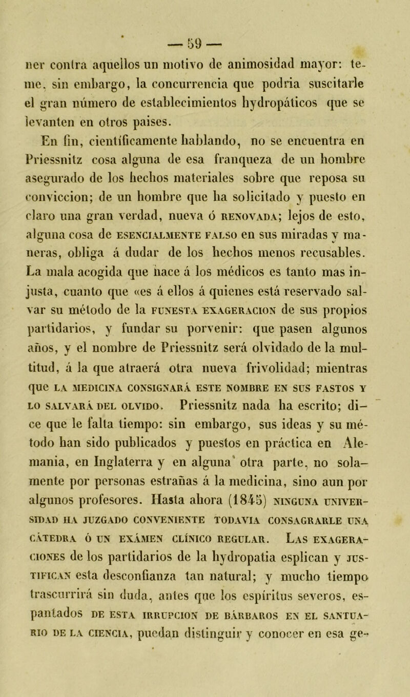 ner contra aquellos un motivo de animosidad mayor: te- me. sin embargo, la concurrencia que podria suscitarle el gran número de establecimientos hydropáticos que se levanten en otros países. En fin, científicamente hablando, no se encuentra en Priessnitz cosa alguna de esa franqueza de un hombre asegurado de los hechos materiales sobre que reposa su convicción; de un hombre que ha solicitado y puesto en claro una gran verdad, nueva ó renovada; lejos de esto, alguna cosa de esencialmente falso en sus miradas y ma- neras, obliga á dudar de los hechos menos recusables. La mala acogida que nace á los médicos es tanto mas in- justa, cuanto que «es á ellos á quienes está reservado sal- var su método de la funesta exageración de sus propios partidarios, y fundar su porvenir: que pasen algunos años, y el nombre de Priessnitz será olvidado de la mul- titud, á la que atraerá otra nueva frivolidad; mientras que la medicina consignará este nombre en sus fastos y lo salvará del olvido. Priessnitz nada ha escrito; di- ce que le falta tiempo: sin embargo, sus ideas y su mé- todo han sido publicados y puestos en práctica en Ale- mania, en Inglaterra y en alguna otra parte, no sola- mente por personas estrauas á la medicina, sino aun por algunos profesores. Hasta ahora (1845) ninguna univer- sidad HA JUZGADO CONVENIENTE TODAVIA CONSAGRARLE UNA CÁTEDRA Ó UN EXÁMEN CLÍNICO REGULAR. LaS EXAGERA- CIONES de los partidarios de la hydropatia esplican y jus- tifican esta desconfianza tan natural; y mucho tiempo trascurrirá sin duda, antes que los espíritus severos, es- pantados DE ESTA IRRUPCION DE BÁRBAROS EN EL SANTUA- RIO de la ciencia, puedan distinguir y conocer en esa ge-