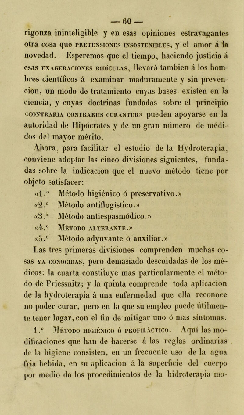 rigonza ininteligible y en esas opiniones cstravagantes otra cosa que pretensiones insostenibles, y el amor á ia novedad. Esperemos que el tiempo, haciendo justicia á esas exageraciones RiDícuLAS, llevará también á los hom- bres científicos á examinar maduramente y sin preven- ción, un modo de tratamiento cuyas bases existen en la ciencia, y cuyas doctrinas fundadas sobre el principio «contraria contrariis curantur» pueden apoyarse en la autoridad de Hipócrates y de un gran número de médi- dos del mayor mérito. Ahora, para facilitar el estudio de la Hidroterapia, conviene adoptar las cinco divisiones siguientes, funda- das sobre la indicación que el nuevo método tiene por objeto satisfacer: «l.° Método higiénico ó preservativo.)) «2.° Método antiflogístico.» «3.° Método antiespasmódico.» «4.° Método alterante .» «5.° Método adyuvante ó auxiliar.» Las tres primeras divisiones comprenden muchas co- sas ya conocidas, pero demasiado descuidadas de los mé- dicos: la cuarta constituye mas particularmente el méto- do de Priessnitz; y la quinta comprende toda aplicación de la hydroterapia á una enfermedad que ella reconoce no poder curar, pero en la que su empleo puede útilmen- te tener lugar, con el fin de mitigar uno ó mas síntomas. 1.° Método higiénico ó profiláctico. Aquí las mo- dificaciones que han de hacerse á las reglas ordinarias de la higiene consisten, en un frecuente uso de la agua Cria bebida, en su aplicación á la superficie del cuerpo por medio do los procedimientos de la hidroterapia mo- I