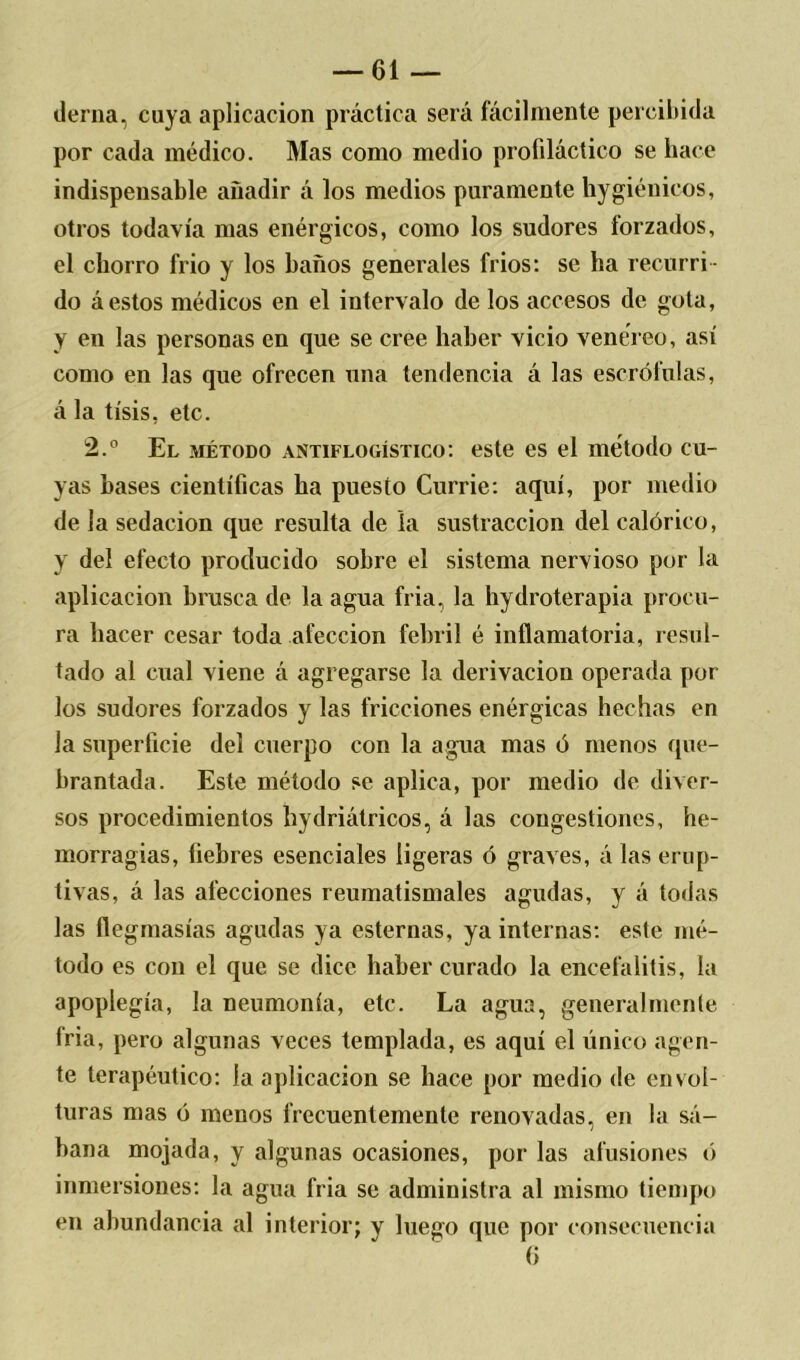tierna, cuya aplicación práctica será fácilmente percibida por cada médico. Mas como medio profiláctico se hace indispensable añadir á los medios puramente hygiénicos, otros todavía mas enérgicos, como los sudores forzados, el chorro frió y los baños generales fríos: se ha recurri- do á estos médicos en el intervalo de los accesos de gota, y en las personas en que se cree haber vicio venéreo, así como en las que ofrecen una tendencia á las escrófulas, á la tisis, etc. 2.° El método antiflogístico: este es el método cu- yas bases científicas ha puesto Currie: aquí, por medio de la sedación que resulta de la sustracción del calórico, y del efecto producido sobre el sistema nervioso por la aplicación brusca de la agua fria, la hydroterapia procu- ra hacer cesar toda afección febril é inflamatoria, resul- tado al cual viene á agregarse la derivación operada por los sudores forzados y las fricciones enérgicas hechas en la superficie del cuerpo con la agua mas ó menos que- brantada. Este método se aplica, por medio de diver- sos procedimientos hydriátricos, á las congestiones, he- morragias, fiebres esenciales ligeras ó graves, á las erup- tivas, á las afecciones reumatismales agudas, y á todas las flegmasías agudas ya esternas, ya internas: este mé- todo es con el que se dice haber curado la encefalitis, la apoplegía, la neumonía, etc. La agua, generalmente fria, pero algunas veces templada, es aquí el único agen- te terapéutico: la aplicación se hace por medio de envol- turas mas ó menos frecuentemente renovadas, en la sá- bana mojada, y algunas ocasiones, por las afusiones ó inmersiones: la agua fria se administra al mismo tiempo en abundancia al interior; y luego que por consecuencia (i