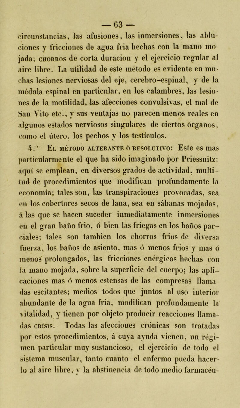 circunstancias, las afusiones, las inmersiones, las ablu- ciones y fricciones de agua fria hechas con la mano mo- jada; chorros de corta duración y el ejercicio regular al aire lihre. La utilidad de este método es evidente en mu- chas lesiones nerviosas del eje, cerebro-espinal, y de la médula espinal en particnlar, en los calambres, las lesio- nes de la motilidad, las afecciones convulsivas, el mal de San Vito etc., y sus ventajas no parecen menos reales en algunos estados nerviosos singulares de ciertos órganos, como el útero, los pechos y los testículos. i.0 El método alterante ó resolutivo: Este es mas particularmente el que ha sido imaginado por Priessnitz: aquí se emplean, en diversos grados de actividad, multi- tud de procedimientos que modifican profundamente la economía; tales son, las transpiraciones provocadas, sea en los cobertores secos de lana, sea en sábanas mojadas, á las que se bacen suceder inmediatamente inmersiones en el gran baño frió, ó bien las friegas en los baños par- ciales; tales son también los chorros fríos de diversa fuerza, los baños de asiento, mas ó menos fríos y mas ó menos prolongados, las fricciones enérgicas hechas con la mano mojada, sobre la superficie del cuerpo; las apli- caciones mas ó menos estensas de las compresas llama- das escitantes; medios todos que juntos al uso interior abundante de la agua fria, modifican profundamente la vitalidad, y tienen por objeto producir reacciones llama- das crisis. Todas las afecciones crónicas son tratadas por estos procedimientos, á cuya ayuda vienen, un régi- men particular muy sustancioso, el ejercicio de todo el sistema muscular, tanto cuanto el enfermo pueda hacer- lo al aire libre, v la abstinencia de todo medio farmacéu-