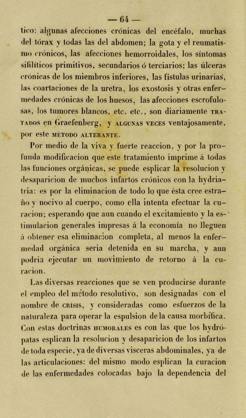 tico: algunas alecciones crónicas del encéfalo, muchas del tórax y todas las del abdomen; la gota y el reumatis- mo < rónicos, las afecciones hemorroidales, los síntomas sifilíticos primitivos, secundarios ó terciarios; las úlceras crónicas de los miembros inferiores, las fístulas urinarias, las coartaciones de la uretra, los exostosis y otras enfer- medades crónicas de los huesos, las afecciones escrofulo- sas, los tumores blancos, etc. etc., son diariamente tra- tados en Graefenberg, y algunas veces ventajosamente, por este método alterante. Por medio de la viva y fuerte reacción, y por la pro- funda modificación que este tratamiento imprime á todas las funciones orgánicas, se puede esplicar la resolución y desaparición de muchos infartos crónicos con la hydria- tria: es por la eliminación de todo lo que ésta cree estra- ño y nocivo al cuerpo, como ella intenta efectuar la cu- ración; esperando que aun cuando el excitamiento y la es- timulación generales impresas á la economía no lleguen á obtener esa eliminación completa, al menos la enfer- medad orgánica seria detenida en su marcha, y aun podría ejecutar un movimiento de retorno á la cu- ración. has diversas reacciones que se ven producirse durante el empleo del método resolutivo, son designadas con el nombre de crísis, y consideradas como esfuerzos de la naturaleza para operar la espulsion déla causa morbífica. Con estas doctrinas humorales es con las que los hydró- patas esplican la resolución y desaparición de los infartos de toda especie, ya de diversas visceras abdominales, ya de las articulaciones: del mismo modo esplican la curación de las enfermedades colocadas bajo la dependencia del