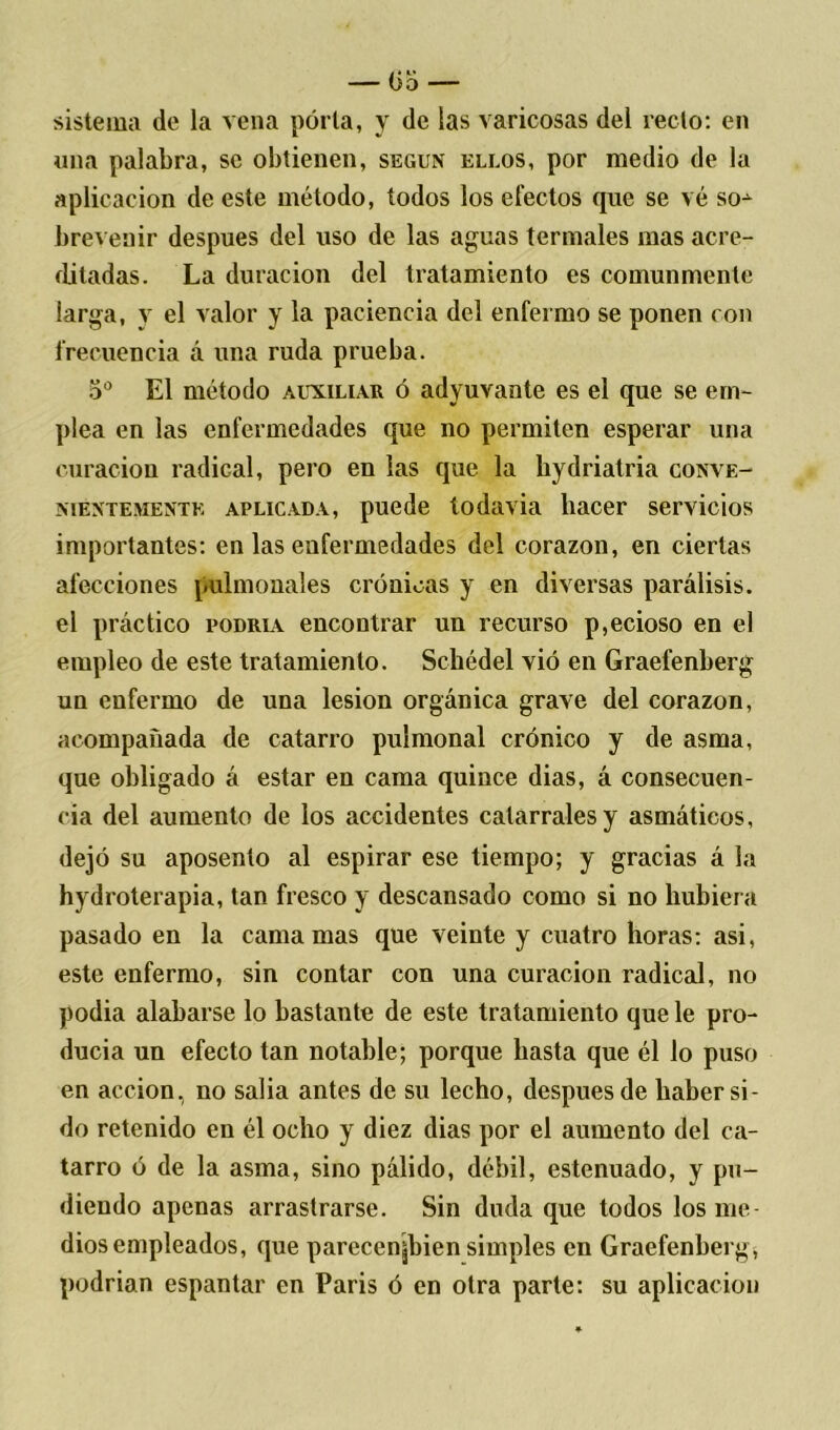sistema de la vena porta, y de las varicosas del recto: en una palabra, se obtienen, según ellos, por medio de la aplicación de este método, todos los electos que se vé so^ brevenir después del uso de las aguas termales mas acre- ditadas. La duración del tratamiento es comunmente larga, y el valor y la paciencia del enfermo se ponen con frecuencia á una ruda prueba. 5o El método auxiliar ó adyuvante es el que se em- plea en las enfermedades que no permiten esperar una curación radical, pero en las que la hydriatria conve- nientemente aplicada, puede todavía hacer servicios importantes: en las enfermedades del corazón, en ciertas afecciones pulmonales crónicas y en diversas parálisis, el práctico podría encontrar un recurso p,ecioso en el empleo de este tratamiento. Schédel vió en Graefenberg un enfermo de una lesión orgánica grave del corazón, acompañada de catarro pulmonal crónico y de asma, que obligado á estar en cama quince dias, á consecuen- cia del aumento de los accidentes catarrales y asmáticos, dejó su aposento al espirar ese tiempo; y gracias á la hydroterapia, tan fresco y descansado como si no hubiera pasado en la camamas que veinte y cuatro horas: asi, este enfermo, sin contar con una curación radical, no podía alabarse lo bastante de este tratamiento que le pro- ducía un efecto tan notable; porque hasta que él lo puso en acción, no salía antes de su lecho, después de haber si- do retenido en él ocho y diez dias por el aumento del ca- tarro ó de la asma, sino pálido, débil, estenuado, y pu- diendo apenas arrastrarse. Sin duda que todos los me- dios empleados, que parecenjjbien simples en Graefenberg* podrían espantar en París ó en otra parte: su aplicación
