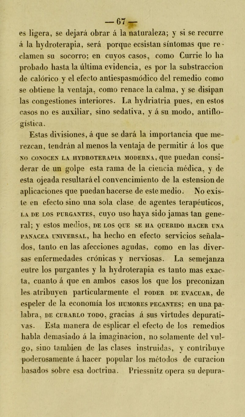 es ligera, se dejará obrar á la naturaleza; y si se recurre á la hydroterapia, será porque ecsistan síntomas que re- clamen su socorro; en cuyos casos, como Currie lo ha probado hasta la última evidencia, es por la substracción de calórico y el efecto antiespasmódico del remedio como se obtiene la ventaja, como renace la calma, y se disipan las congestiones interiores. La hydriatria pues, en estos casos no es auxiliar, sino sedativa, y á su modo, antiflo- gística. Estas divisiones, á que se dará la importancia que me- rezcan, tendrán al menos la ventaja de permitir á los que no conocen la hydroterapia moderna, que puedan consi- derar de un golpe esta rama de la ciencia médica, y de esta ojeada resultará el convencimiento de la estensionde aplicaciones que puedan hacerse de este medio. No exis- te en efecto sino una sola clase de agentes terapéuticos, la de los purgantes, cuyo uso haya sido jamas tan gene- ral; y estos medios, de los que se ha querido hacer una panacea universal, ha hecho en efecto servicios señala- dos, tanto en las afecciones agudas, como en las diver- sas enfermedades crónicas y nerviosas. La semejanza eulre los purgantes y la hydroterapia es tanto mas exac- ta, cuanto á que en ambos casos los que los preconizan les atribuyen particularmente el poder de evacuar, de espeler de la economía los humores pecantes; en una pa- labra, de curarlo todo, gracias á sus virtudes depurati- vas. Esta manera de esplicar el efecto de los remedios habla demasiado á la imaginación, no solamente del vul- go, sino también de las clases instruidas, y contribuye poderosamente á hacer popular los métodos de curación basados sobre esa doctrina. Priessnitz opera su depura-