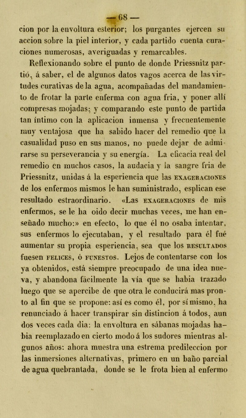 cion por la envoltura esterior; los purgantes ejercen su acción sobre la piel interior, y cada partido cuenta cura- ciones numerosas, averiguadas y remarcables. Reflexionando sobre el punto de donde Priessnilz par- tió. á saber, el de algunos datos vagos acerca de las vir- tudes curativas déla agua, acompañadas del mandamien- to de frotar la parte enferma con agua fria, y poner allí compresas mojadas; y comparando este punto de partida tan íntimo con la aplicación inmensa y frecuentemente muy ventajosa que ha sabido hacer del remedio que la casualidad puso en sus manos, no puede dejar de admi- rarse su perseverancia y su energía. La eficacia real del remedio en muchos casos, la audacia y la sangre fria de Priessnitz, unidas á la esperiencia que las exagebaciones de los enfermos mismos le han suministrado, esplican ese resultado estraordinario. «Las exageraciones de mis enfermos, se le ha oido decir muchas veces, me lian en- señado mucho:)) en efecto, lo que él no osaba intentar, sus enfermos lo ejecutaban, y el resultado para él fué aumentar su propia esperiencia, sea que los resultados fuesen felices, ó funestos. Lejos de contentarse con los ya obtenidos, está siempre preocupado de una idea nue- va, y abandona fácilmente la vía que se había trazado luego que se apercibe de que otra le conducirá mas pron- to al fin que se propone: así es como él, por sí mismo, ha renunciado á hacer transpirar sin distinción á todos, aun dos veces cada dia: la envoltura en sábanas mojadas ha- bía reemplazado en cierto modoá los sudores mientras al- gunos años: ahora muestra una estreñía predilección por las inmersiones alternativas, primero en un baño parcial de agua quebrantada, donde se le frota bien al enfermo /