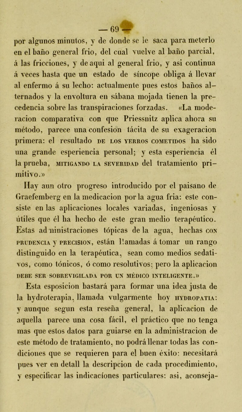 por algunos minutos, y de donde se le saca para meterlo en el baño general frió, del cual vuelve al baño parcial, á las fricciones, y deaqui al general frió, y asi continua á veces hasta que un estado de síncope obliga á llevar al enfermo á su lecho: actualmente pues estos baños al- ternados y la envoltura en sábana mojada tienen la pre- cedencia sobre las transpiraciones forzadas. «La mode- ración comparativa con que Priessnitz aplica ahora su método, parece una confesión tácita de su exageración primera: el resultado de los yerros cometidos ha sido una grande esperiencia personal; y esta esperiencia él la prueba, mitigando la severidad del tratamiento pri- mitivo.» Hay aun otro progreso introducido por el paisano de Graefemberg en la medicación por la agua fria: este con- siste en las aplicaciones locales variadas, ingeniosas y útiles que él ha hecho de este gran medio terapéutico. Estas ad ninistraciones tópicas de la agua, hechas con prudencia y precisión, están llamadas á tomar un rango distinguido en la terapéutica, sean como medios sedati- vos, como tónicos, ó como resolutivos; pero la aplicación DEBE SER SOBREVIGILADA POR UN MÉDICO INTELIGENTE.» Esta esposicion bastará para formar una idea justa de la liydroterapia, llamada vulgarmente hoy hydropatia: y aunque según esta reseña general, la aplicación de aquella parece una cosa fácil, el práctico que no tenga mas que estos datos para guiarse en la administración de este método de tratamiento, no podrá llenar todas las con- diciones que se requieren para el buen éxito: necesitará pues ver en detall la descripción de cada procedimiento, y especificar las indicaciones particulares: asi, aconseja-