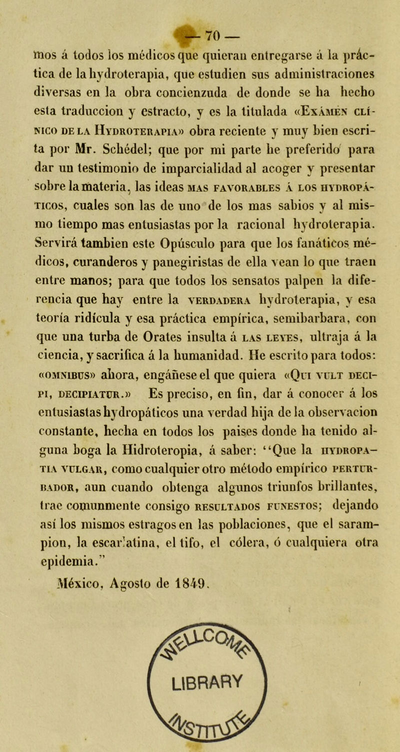 ttios á lodos ios médicos que quieran entregarse á la prác- tica de laliydroterapia, que estudien sus administraciones diversas en la obra concienzuda de donde se ha hecho esta traducción y estrado, y es la titulada «Examen clí- nico de la IIydroterapia» obra reciente y muy bien escri- ta por Mr. Schédel; que por mi parte he preferido para dar uu testimonio de imparcialidad al acoger y presentar sobre la materia, las ideas mas favorables á los hydropá- ticos, cuales son las de uno de los mas sabios y al mis- mo tiempo mas entusiastas por la racional hi droterapia. Servirá también este Opúsculo para que los fanáticos mé- dicos, curanderos y panegiristas de ella vean lo que traen entre manos; para que todos los sensatos palpen la dife- rencia que hay entre la verdadera liydrolerapia, y esa teoría ridicula y esa práctica empírica, semibárbara, con que una turba de Orates insulta á las leyes, ultraja á la ciencia, y sacrifica á la humanidad. He escrito para todos: «ómnibus» ahora, engáñese el que quiera «Qui vult deci- pi, decipiatür.» Es preciso, en fin, dar á conocer á los entusiastas hydropáticos una verdad hija de la observación constante, hecha en todos los pais.es donde ha tenido al- guna boga la Hidroteropia, á saber: “Que la hydropa- tia vulgar, como cualquier otro método empírico pertur- bador, aun cuando obtenga algunos triunfos brillantes, trae comunmente consigo resultados funestos; dejando así los mismos estragos en las poblaciones, que el saram- pión, la escarlatina, el tifo, el cólera, ó cualquiera otra epidemia/’ México, Agosto de 1849. library