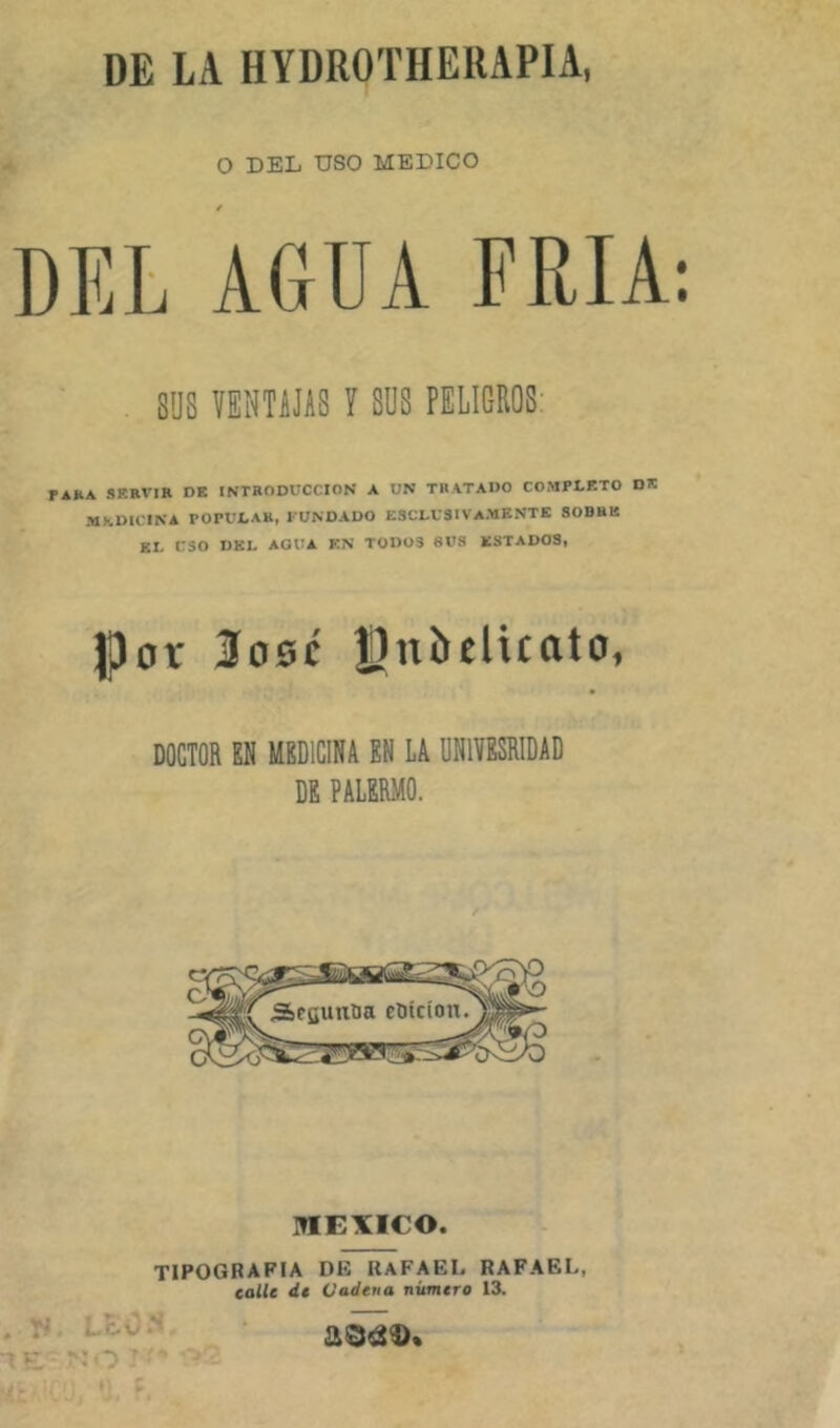 DE LA HYDROTHEUAPIA, O DEL USO MEDICO SUS VENTAJAS V SUS PELIGROS; PAfcA SERVIR DE INTRODUCCION A UN TRATADO COMPLETO DE MhDICINA POPULAR, FUNDADO ESCLUSIVaMKNTE SOBRE EL USO DEL AGUA EN TODOS SUS ESTADOS, JPor 3d0c Jlnbelicato, DOCTOR EN MEDICINA EN LA UNIYESRIDAD DE PALERMO. lÜEXICO. TIPOGRAFIA DE RAFAEL RAFAEL, calle dt Cadena número 13.