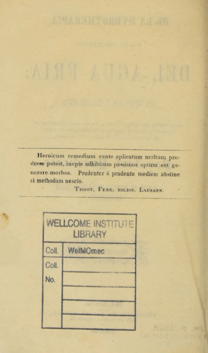 1 Ileroicnm r^medium cante aplicatum mnltiini pro- dOKBe poteíJt, ineple adhibilinii pcssiinns aptum cst ue- nerare morbos. Prudenttr á prudente medico: abstine si methodum nescis. Ti.ssot, F'ebr. bimos. Lvusa.nn. vVEUjCOME instituí g UBRARY Coll. WelMOíDec Co«. No.