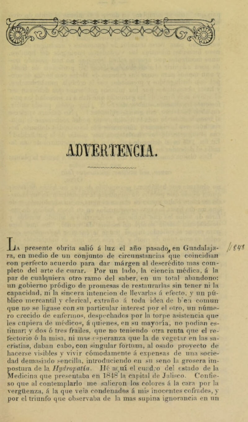 iDKíim\CIA. Tja presente obritti salió ú luz el año pasado^ en Guadalaja- //fV^ ra, en medio tle un conjunto de circunstancias <|ue coincidiaii eon perfecto acuerdo para dar márgen al descrédito nías com- pleto del arte de curar. Por un lado, la ciencia medica, á la par de cualquiera otro ramo del saber, en un total abandono: un gobierno jiródigo de promesas de restaurarlas sin tener ni la cajiacidad, ni la sincera intención de llevarlas íi efecto, y un pú- blico mercantil y clerical, extraño íi toda idea de b'e;i común que no se ligase con su particular Ínteres: |)or el otro, un núme- ro crecido de enfermos, despechados jior la torpe asistencia (jue les cupiera de médicos, á quienes, en sti mayoría, no podinn es- timar; y dos ó tres frailes, que no teniendo otra renta que el re- fectorio 6 la misa, ni mas (speranza (lue la de vegetar en las sa- cristías, daban cabo, con singidar fortuna, al osado proyecto ríe hacerse visibles y vivir cómodamente á exjrensas de una socie- dad demasiado sencilla, introduciendo en su seno la grosera im- jjostura de la Hytlropalín. lié iu,uí el cuad. o del r stado de la Medicina que presentaba en 1848 la cajiital de .Talisco. Confie- so que ai contemplarlo me salieron los colores á la cara por la vergüenza, ü la que veia condenado.s á mis inocentes cofrr.des, y por el triunfo que observaba de la mas supina ignorancia en un
