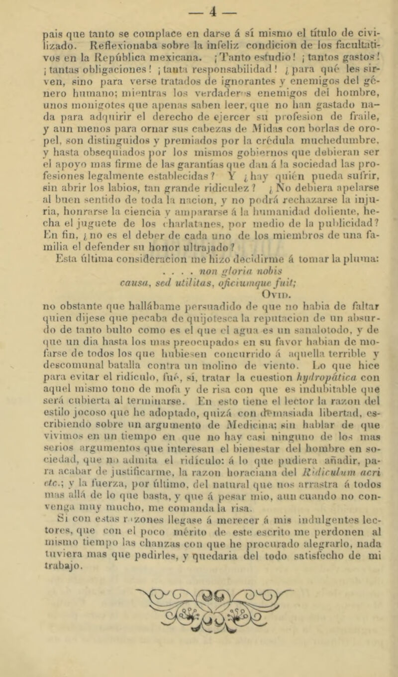 pais que tanto se complace en darse á sí mismo ei título de civi- lizado. Reflexionaba sobre la infeliz condición de los facultati- vos en la República mexicana. ¡Tanto estudio! ¡ tantos ga.sto.s! ¡ tantas obligaciones ! ¡ Uiut i responsabilidad ! ¿ jiara qué les sir- ven, sino para verse tratados de ignorantes y enemigos del gé- nero humano; nii<'-nlras los verdader-'S enemigos del hombre, unos moniirotes que apenas saben leer, que no han gastado na- da para adquirir el derecho de ejercer su profesión de fraile, y aun menos ])ara ornar sus cabezas de Midiis con borlas de oro- pel, son distinguidos y premiados por la crédula muchedumbre, y hasta obsequiados por lo.s mismos gobiernos que debieran ser el apoyo mas firme de la.s garantías (pie dan á la sociedad las pro- fesiones legalmente establecidas ? Y ¿hay quién pueda sufrir, sin abrir los labios, taii grande ridiculez ? ¡ No debiera apelarse al buen sentido de toda la nación, y no podrá rechazarse la inju- ria, honrarse la ciencia v ampararse á la humanidad doliente, he- cha el juguete de los ( hariatines, jior medio de la publicidad? Kn fin, ¿no es el deber de cada uno de los miembros de una fa- milia el defender su honor ultrajado? Esta última consideración me hizo decidirme á tomar la pluma: .... 7ion gloria iioliis causa, sed uiilitas, oJiciuiiKpic fuil; Ovni. no obstante que hallábame persuadido de (jue no habia de faltar quien dijese que pecaba de quijotesca la reputación de un absur- do de tanto bulto como es el que el agua es un sanalotodo, y de (|uc un dia Inusta los mas preocupados en su favor habian de mo- farse de todos los que hubiesen concurrido á aipiell.a terrible y ilescomunal batalla contra un molino de viento. Lo que hice para evitar el ridículo, fué, sí, tratar la cuestión Injdropática con atpiel im.smo tono de mofa y de ri.sa con <pie es indubitable que será cubierta al terminarse. En esto tiene el lector la razón del estilo jocoso (pie he adoptado, quizá con if^masiada libertad, es- cribiendo sobre un argumento de Medicina; sin hablar de (pie vivimos en un tiempo en que no hay casi ninguno de los mas serios argumentos que interesan el bienestar del hombre en so- ciedad, que no admita el ridículo: á lo que pudiera añadir, pa- ra acabar de justificarme, la razón horaciana del Rrdicu/uin acri vlc.\ y la fuerza, por último, del natural que nos arrastra á todos mas allá de lo que basta, y que á pesar mió, aun cuando no con- venga muy mucho, me comanda la ri.sa. Si con e.stas rizones llegase á merecer á mis indulgentes lec- tores, que con el poco mérito de e.ste escrito me perdonen al mismo tiempo las chanzas con ipie he jirocurado alegrarlo, nada tuviera mas que pedirles, v quedaria ilel todo satisfecho de mi trabajo.