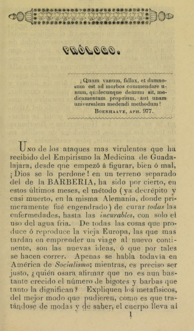 » » ««<* *9 6-« »»•«(«#« .«4N» .•»««#« • 9 Ü i 9 r ¡ 0,11 am vanutn, fallax, et damno- tiiuii est nd morbos commeiidare u- niiin, qualecunque deuuim cit, ine- dicunientum propriiuii, ■ aiit unain iiniversaiem inedendi methodum! Boerhaave, aph. 977. Uno de los ataques mas virulentos que ha recibido del Empirismo la Medicina de Guada- la jara, desde que empezó á figurar, bien ó mal, ¡ Dios se lo perdone ! en un terreno separado del de la BARBERIA, ha sido por cierto, en estos últimos meses, el método (ya decrépito y casi muerto, en la misma. Alemania, donde pri- meramente filé engendrado) de curar fodí/s las enfermedades, hasta las incurables, con sf)lo el uso del agua fVia. De todas las cosas que pro- duce ó reproduce la vieja Europa, las que mas tardan en emprender un viage al nuevo conti- nente, son las nuevas ideas, ó que por tales .se hacen correr. Apenas se habla todavía en América de Soc/alismn; mientras, es preciso ser justo, ¿quién osara afirmar que no es aun bas- tante crecido el número de bigotes y barbas (]ue tanto la dignifican? Expliquen h^s melafisicos, del mejor modo que pudieren, con)o es que tra- tátpl'íse de modas v de saber, el cuerpo lleva al 1