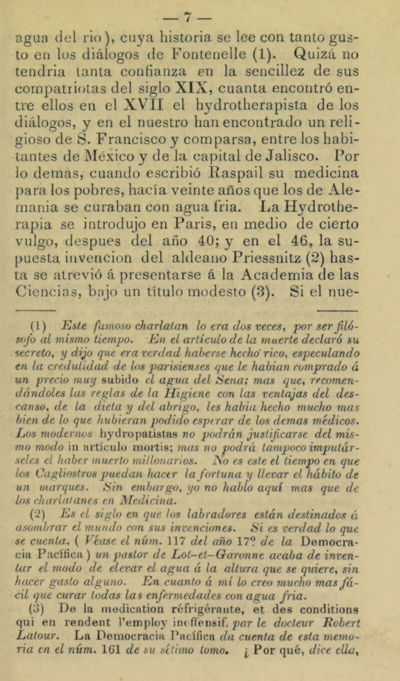 Dgua del rio), cuya liistoria se lee con tanto gus- to en los diálogos de Fontenelle (1). Quizá no tendida tanta confianza en la sencillez de sus compatriotas del siglo XIX, cuanta encontró en- tre ellos en el XVlI el hydrotherapista de los diálogos, y en el nuestro han encontrado un reli- gioso de S. Francisco y comparsa, entre los habi- tantes de México y de la capital de Jalisco. Por lo demas, cuando escribió Raspad su medicina para los pobres, hacía veinte años que los de Ale- mania se curaban con agua íria. La Hydrothe- rapia se introdujo en Paris, en medio de cierto vulgo, después del año 40; y en el 46, la su- puesta invención del aldeano Priessnitz (2) has- ta se atrevió á presentarse á la Academia de las Ciencias, bajo un título modesto (3). Si el nue- (l) Este famoso charlatán lo era dos veces, porserfiló- sofo al mismo tiempo. En el artículo de la muerte declaró su secreto, y dijo que era verdad hal>erse hecho'rico, especulando en la credulidad de los parisienses que le habían comprado á un precio muy subido el agua del Sena; mas que, recomen- dándoles las reglas de la Higiene con las ventajas del des- canso, de la dieta y del abrigo, les había hecho mucho mas bien de lo que hubieran podido esperar de los elemas médicos. Los modernos liydropatistHs no podrán justificarse del mis- mo modo iu articulo moitis; 7nas no podrá tampoco imqmtár- seles el haber muerto millonarios. i\o es este el Liern^M en que los Caglioslros puedan hacer la fortuna y llevar el hábito de un marques. Sin embargo, yo no hablo aquí mas que de los charlatanes en JMcdicina. {•2) Es el siglo en que los labradores están destinados ú asombrar el mundo con sus invenciones. Si es verdad lo que se cuenta, ( Véase el núm. 117 dd año 17? de la Democra- cia PacílicH ) un pastor de Lot-et-Garonne acaba de inven- tar el modo de elevar el agua á la altura que se quiere, sin hacer gasto alguno. En cuanto á mí lo creo ynveho mas fá- cil que curar todas las enfermedades con agua fría. (o) De la inedication réfrigérante, et des conditions qui en rendent Templov int flénsif. por ¿e docteur Robert Latour. La Democracia Pacífica da cuenta de esta memo- ria en el núm. 161 de su sétimo tomo, ¿ Por qué, dice ella.