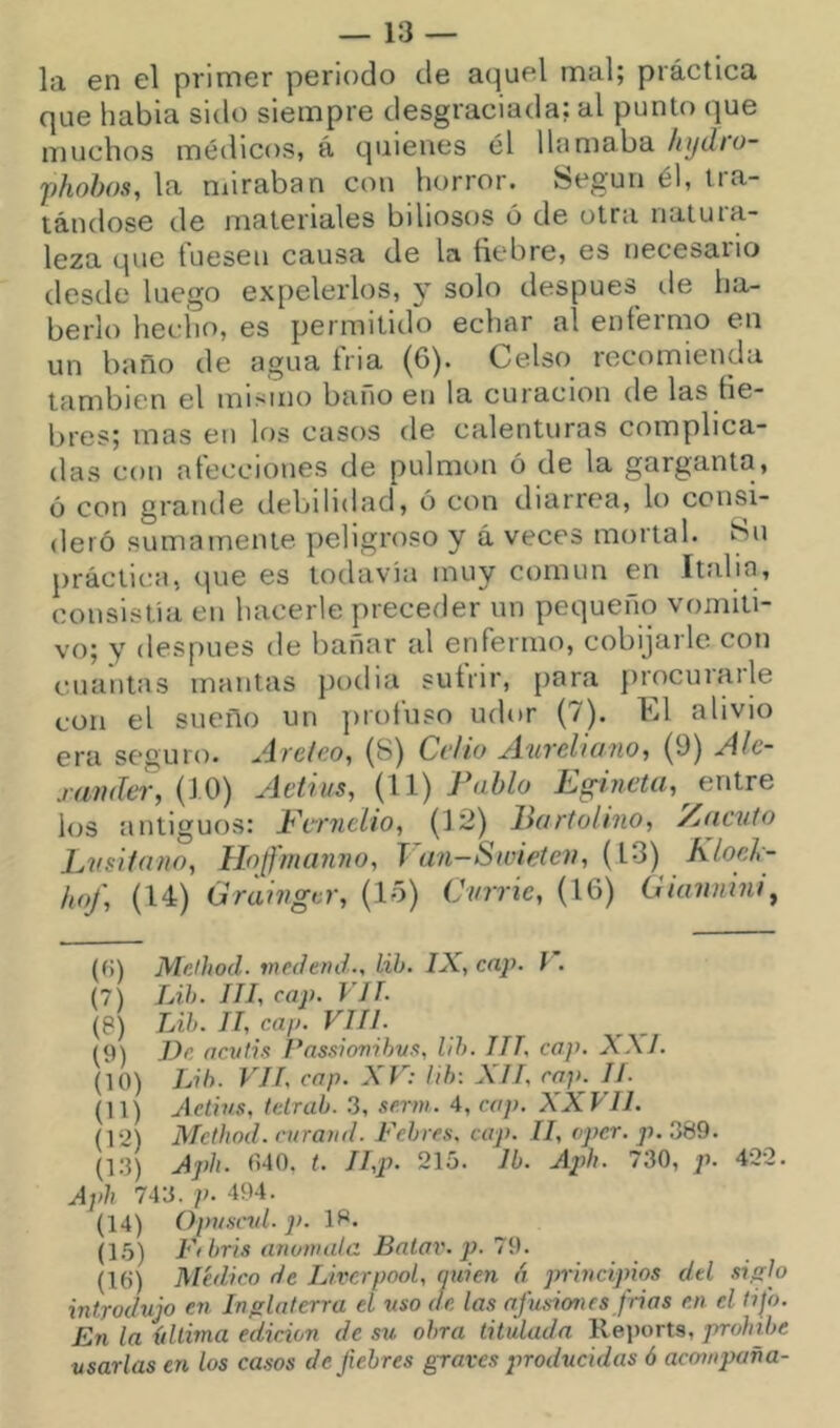 — is- la en el primer periodo de aquel mal; práctica que había sido siempre desgraciada: al punto que muchos médicos, á quienes él llamaba Injdio- fhohos, la miraban con horror. Según él, tra- tándose de materiales biliosos ó de otra natuia- leza que tuesen causa de la liebre, es necesaiio desde luego expelerlos, y solo después de ha- berlo heciio, es permitido echar al enfermo en un baño de agua fria (6). Celso recomienda también el minino baño en la curación de las lie- bres; mas en los casos de calenturas complica- das con alecciones de pulmón ó de la garganta, ó con grande debiliilad, ó con diarrea, lo consi- deró sumamente peligroso y á veces mortal. íSn práclit!, (pie es todavía muy común en Itídia, consistía en hacerle preceder un pequeño vomiti- vo; y después de bañar al enfermo, cobijarle con cuantas mantas podia suírir, para procurarle con el sueño un juofuso udor (7). El alivio era seguro. Átclco, (S) Celio jíuvehcino^ (9) Jíle- j’íHuleT, (10) jletii/s, (il) IhghicUi^ entre los antiguos: Ftrnelio, (1¿) liartolino, Macuto Lusitano, Hoffmanno, J an-Swietev, (13) KloeL- hof, (14) Grainger, (lo) Cvrrie, (16) Gianmni^ {()) Melhod. medend., lih. IX, cap. l . (7) Lih. III, cap. VIL (8) Lih. II, cap. VIII. (9) De acutis Fassiovihvs, lih. III, cap. XXL (10) Lih. VIL cap. XV: lih: XII, cap. II. (11) Aetius, tetrah. 3, serm. 4, cap. XXVIl. (12) Method. ntraud. Fehres. cap. II, oper. p. 389. (13) Aph. 040, t. II,p. 215. Ib. Aph. 730, p. 422. Aph 743. p. 494. (14) Opvscrd. 2>. 18. (15) Fi bris anómala Balar, p. 7i). (10) Médico de Liverpool, quien á princijños dtl siglo introdujo en Inglaterra el uso de las afusiones frias en el tifo. En la {tllima edición de sxt obra titulada Rejiorts, prohíbe