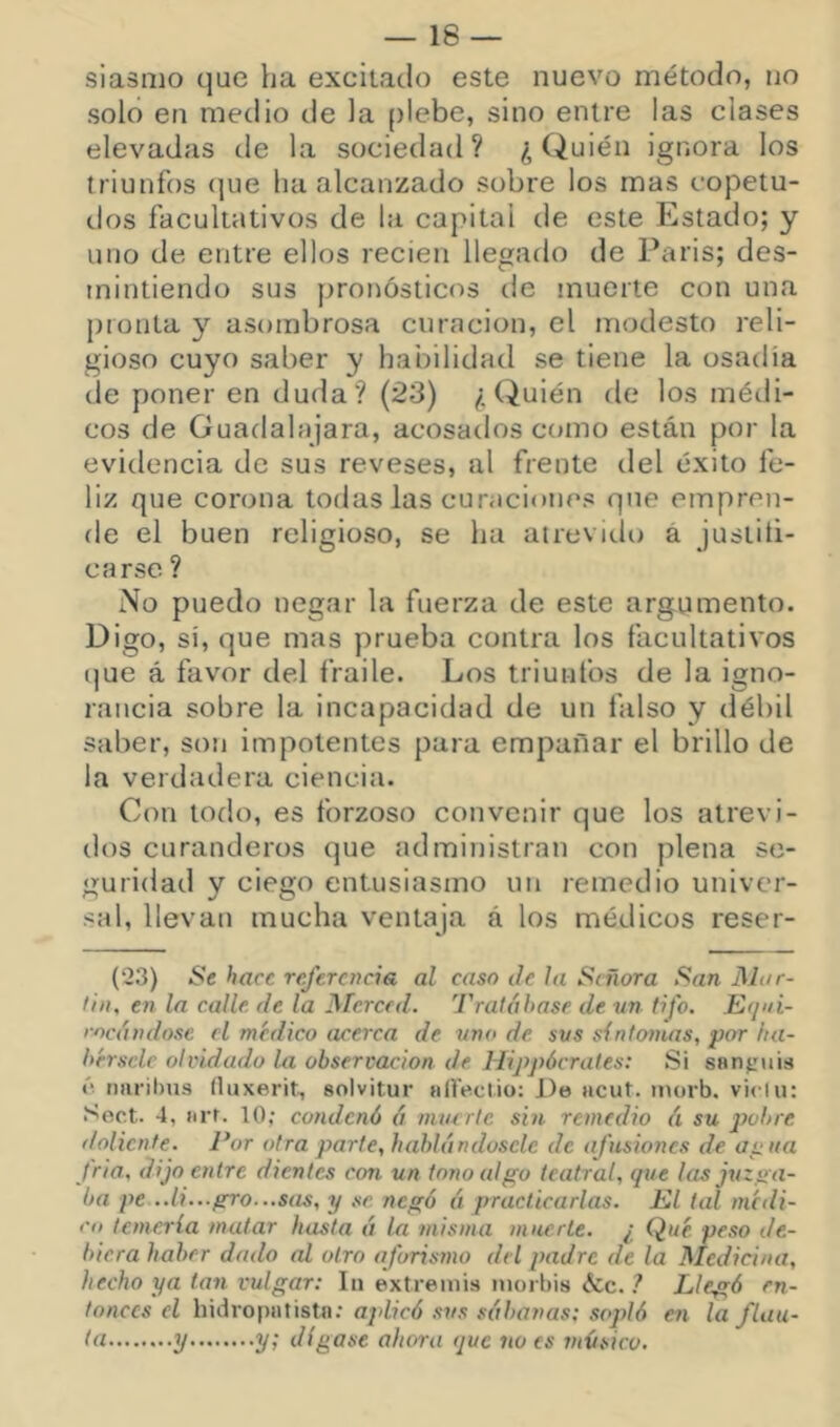 siasmo que ha excitado este nuevo método, no soló en medio de la ()lebe, sino entre las clases elevadas de la sociedad? ¿Quién ignora los triunfos (jue ha alcanzado sobre los mas copetu- dos facultativos de la capital de este Estado; y uno de entre ellos recien llegado de Paris; des- mintiendo sus pronósticos de muerte con una pronta y asombrosa curación, el modesto reli- gioso cuyo saber y habilidad se tiene la osadía de poner en duda? (23) ¿Quién de los méill- cos de Guadalajara, acosados crano están por la evidencia de sus reveses, al frente del éxito fe- liz que corona todas las curaciones que empren- de el buen religioso, se ha atrevitlo á justiíi- carse ? No puedo negar la fuerza de este argumento. Digo, si, que mas prueba contra los facultativos (|ue á favor del fraile. Los triunfos de la igno- rancia sobre la incapacidad de un falso y débil saber, son impotentes para empañar el brillo de la verdadera ciencia. Con todo, es forzoso convenir que los atrevi- dos curanderos que administran con plena se- guridad y ciego entusiasmo un remedio univer- sal, llevan mucha ventaja á los médicos reser- (23) Se hace referencia al caso de Ja Señora San Mar- ti», en la calle, de la Merced. Tratábase de vn tifo. E(¡»i- rocándose el médico acerca de uno de sus sintonías, por ha- bérsele olvidado Ui observación de Hippócrates: Si sflnjruis ó nnril)us íluxerit, solvitur hIIVcüo: De iicut. inorb. viclu: Sect- 4, (irf. 10; condenó á mmric sin remedio á su p)obre doliente. Por otra parte, hablándosclc de afusiones de ai^iia fria, dijo entre dientes con un tono algo teatral, que las juzga- ba pe ..li...gro...sas, y se negó á practicarlas. Kl tal medi- rá temerla matar hasta á la misma muerte. ¿ Qué. peso de- biera haber dado al otro aforismo del padre de la Medicina, hecho ya tan vulgar: In extremis iiioi bis &c. ? Llegó en- tonces el liidropatistn: aplicó sus sábanas: sopló en la flau- ta y y; dígase ahora que no es músico.