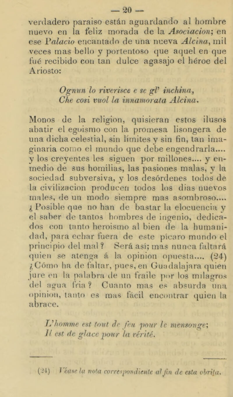 verdadero paraíso están aguardando al fiombre nuevo en la feliz morada de la Asociación', en ese Palacio encantado de una nueva Alcina, mil veces mas Vjello y portentoso que aquel en que filé recibido con tan dulce agasajo el héroe del Ariosto: Ognun lo rivcrisce e se gV inchhui, Che cosí vuol la innamorata Alcina. Monos de la religión, quisieran estos ilusos abatir el egoísmo con la promesa lisongera de una dicha celestial, sin límites y sin Hn, tan ima- ginaria como el mundo que debe engendrarla.... y los creyentes les siguen por millones.... y en- medio de sus homilias, las pasiones malas, y la sociedad subversiva, y los desórdenes todos de la civilización producen todos los dias nuevos males, <le un modo siempre mas asombroso.... ¿ Posible que no han de bastar la elocuencia y el saber de tantos hombres de iníjenio, dedica- dos (íon tanto heroísmo al bien de la humani- dad, para echar fuera de este picaro mundo el principio del mal ? Será así; mas nunca faltará <]uien se atenga á la opinión opuesta.... (24) ;.Cótno ha. de faltar, pues,en üuadalajara quien jure (MI la palabra de un fraile por los milagros del agua íVia ? Cuanto mas es absurda una opinión, tanto es mas fácil encontrar (|uien la abrace. T^'homme cst tovt dr fnt fmur le mcfisonge‘, Jl cst. de glace yonr la vcrifé. (Jl) J é.ase la nota correspondiente aljin de esta ohriia.