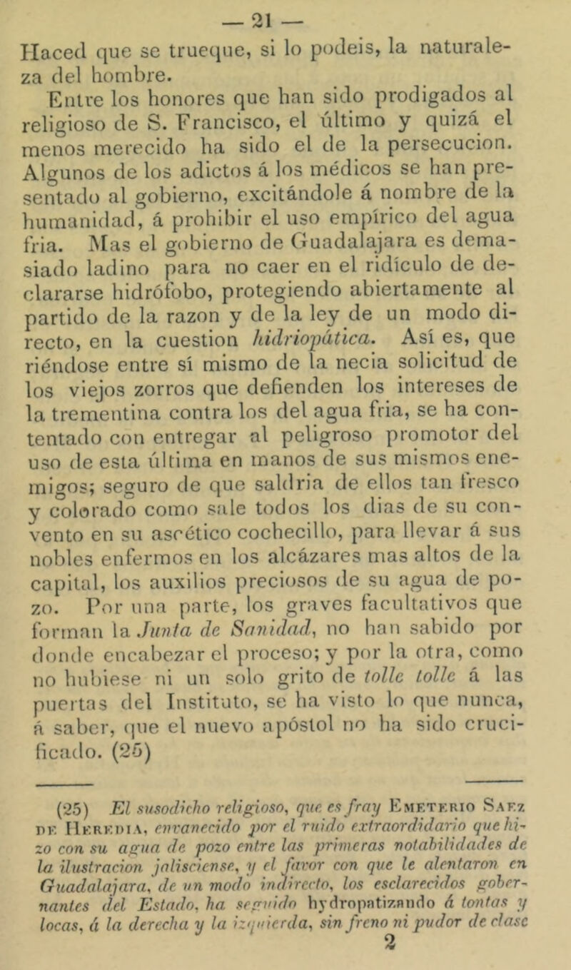 Haced que se trueque, si lo podéis, la naturale- za del hombre. Entre los honores que han sido prodigados al religioso de S. Francisco, el último y quizá el menos merecido ha sido el de la persecución. Algunos de los adictos á los médicos se han pre- sentadt) al gobierno, excitándole á nombre de la humanidad, á prohibir el uso empírico del agua fria. Mas el gobierno de Guadalajara es dema- siado ladino para no caer en el ridículo de de- clararse hidrófobo, protegiendo abiertamente al partido de la razón y de la ley de un modo di- recto, en la cuestión hidrioimúca. Así es, que riéndose entre sí mismo de la necia solicitud de los viejos zorros que defienden los intereses de la trementina contra los del agua fria, se ha con- tentado con entregar al peligroso promotor del uso de esta última en manos de sus mismos ene- migos; seguro de que saldría de ellos tan tresco y colorado como sale todos los dias de su con- vento en su ascético cochecillo, para llevar á sus nobles enfermos en los alcázares mas altos de la capital, los auxilios preciosos de su agua de po- zo. Por una parte, los graves facultativos que forman \a.Jii7if(i de So7iid(id, no han sabido por donde encabezar el proceso; y por la otra, como no hubiese ni un solo grito de ioUc lollc á las puertas del Instituto, se ha visto lo que nunca, á saber, (lue el nuevo apóstol no ha sido cruci- ficado. (25) (25) El .visodkho religioso, que es frny Emetkrio Saez PE II KREDiA, envanecido j)or el ruido exfraordidario quehk zo con su agua de pozo entre las primeras noínhilidades de la ilustración jalisciense, y el favor con que le alentaron en Guadalajara, de un modo indirecto, los esclarecidos gober- nantes del Estado, ha seguido hydropntizniiílo A tontas y locas, á la derecha y la izquierda, sin freno ni pudor decíase