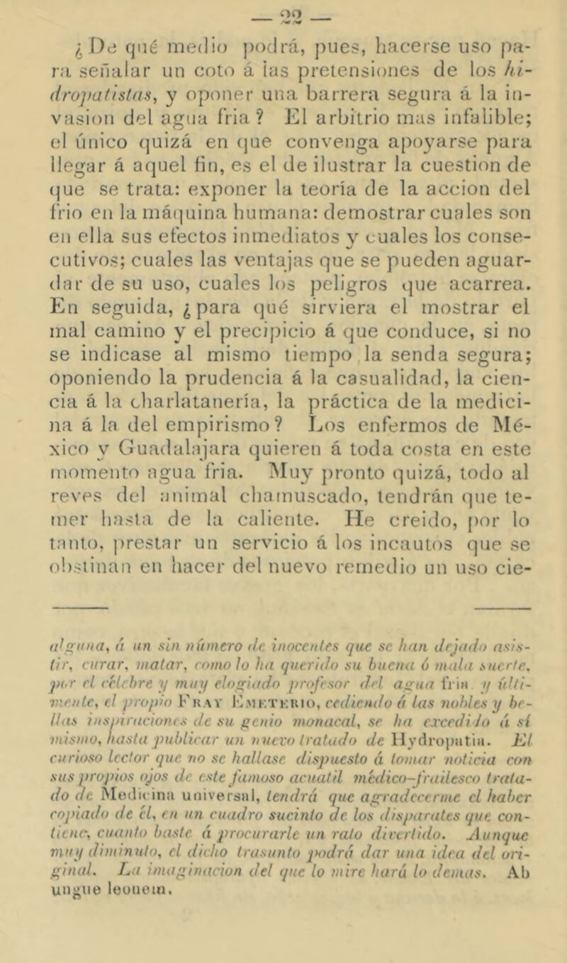 ¿ J)d qué medio podrá, j)ues, hacerse uso fia- ra señalar un coto á las pretensiones de los hi- (Irojiaflstas, y oponer una barrera segura á la in- vasión del agua íria ? El arbitrio mas infalible; el único (juizá en (|ue convenga apoyarse para llegar á aquel fin, es el de ilustrar la cuestión de (^ue se trata: exponer la teoría de la acción del frió en la mátfuina humana: demostrar cuales son en ella sus efectos inmediatos y cuales los conse- cutivos; cuales las ventajas que se pueden aguar- dar de su uso, cuales los peligros que acarrea. En seguida, ¿para (jué sirviera el mostrar el mal camino y el precipicio á que conduce, si no se indicase al mismo tiempo la senda segura; oponiendo la prudencia á la casualidad, la cien- cia á la cliarlatanería, la práctica de la medici- )ia á la del empirismo? Los enfermos de ¡Mé- xico y Guadalajara quieren á toda costa en este momento agua fria. IMuy f)ronto quizá, todo al reves del animal chamuscado, tendrán que te- mer hasta de la caliente. He creido, f)or lo tanto, prestar un servicio á los incautos que se obstinan en hacer del nuevo remedio un uso cie- itf,atina, á iin sin número de inocentes que se han dejado asis- tir, curar, matar, romo lo ha querido su buena ó rnala suerte, jn.r el celebre y muy elogiado profesor del agua. IVíh y ídti- vientc, el pro¡)io Fuav H.MKTKnio, cediendo á las nobles y be- llas insiiiraciones de su genio monacal, se ha e.vcedi /u á sí mismo, hasta publicar un nuevo tratado de llydrui)iitiii. Ki curioso lector que no se hallase dispuesto á tomar noticia con sus propios ojos de este famoso acuátil medico-J'radesco trata- do de Medit ina universal, tendrá que ag^radecerme el haber copiado de él, en un cuadro sucinto de los disparates que con- tiene, cuanto baste á procurarle un rato divertido. Aunque muy diminuto, el dicho trasunto podrá dar una idea del ori- ginal. La imaginación del que lo mire hará lo donas. Ab ungiie leonein.