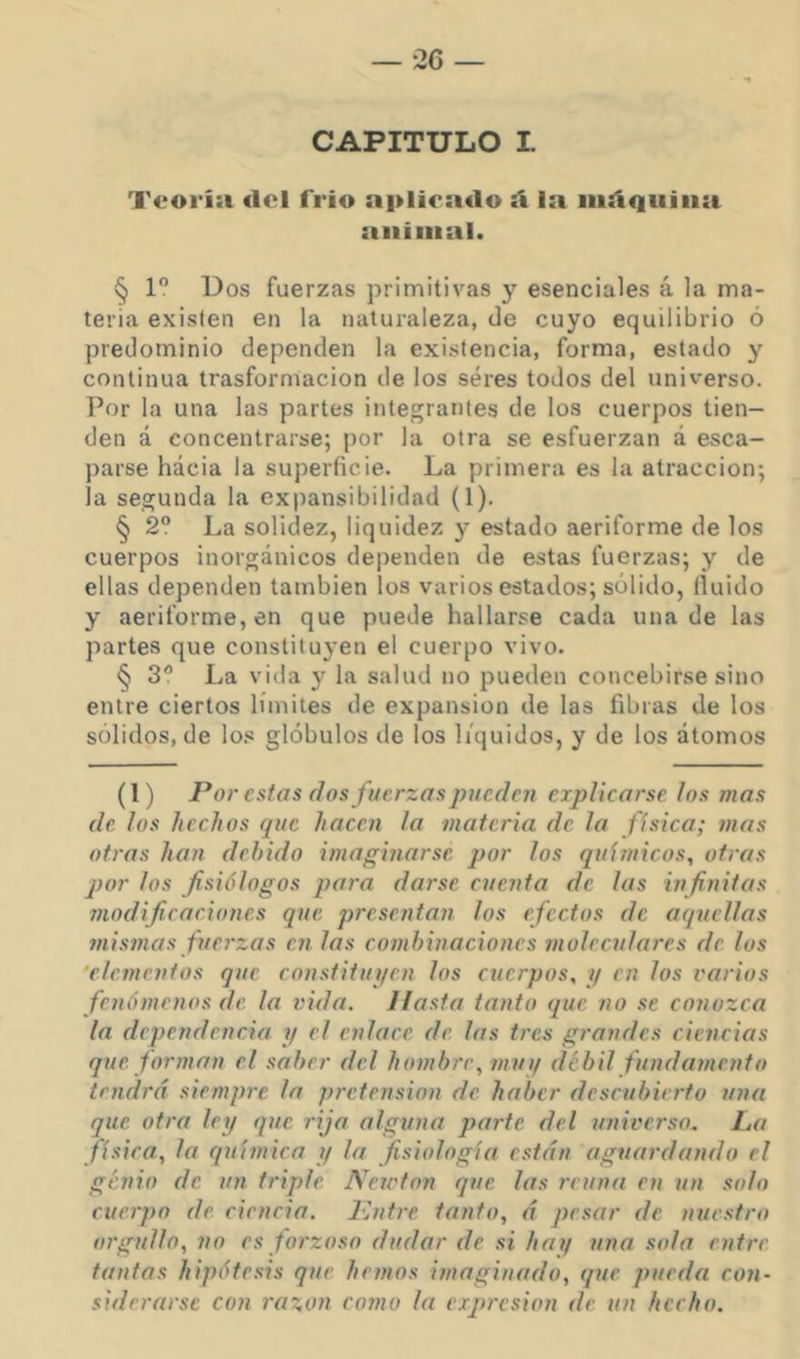 CAPITULO I Teoría del frío aplicado íl la iiidquiua animal. § 1” Dos fuerzas primitivas y esenciales á la ma- teria existen en la naturaleza, de cuyo equilibrio ó predominio dependen la existencia, forma, estado y continua trasformacion de los seres todos del universo. Por la una las partes integrantes de los cuerpos tien- den á concentrarse; por la otra se esfuerzan á esca- parse hácia la superficie. La primera es la atracción; la segunda la expansibilidad (1). § 2? La solidez, liquidez y estado aeriforme de los cuerpos inorgánicos dependen de estas fuerzas; y de ellas dependen también los varios estados; sólido, fluido y aeriforme, en que puede hallarse cada una de las partes que constituyen el cuerpo vivo. § 3 La vida y la salud no pueden concebirse sino entre ciertos límites de expansión de las fibras de los sólidos, de lo.« glóbulos de los líquidos, y de los átomos (1) Por estas fíos fuerzas pueden explicarse los mas de los hechos que hacen la materia de la física; mas otras han debido imaginarse, por los químicos, otras por los fisiólogos para darse cuenta de las infinitas modificaciones que presentan los efectos de aquellas mismas fuej'zas en las combinaciones moleculares de los ‘elementos que constitupen los cuerpos, y en los varios fenómenos de la vida. Hasta tanto que no se conozca la dependencia y el enlace de. las tres grandes ciencias que. forman el saber del hombre, 711111/ débil fundamento tendrá siempre la pretensión de haber descubierto una que. otra ley que rija alguna parte, del universo. La física, la química y la fisiología están aguardando el genio de un triple Neicton que las reúna en un solo cuerpo de eieneia. Kntre. tanto, á pesar de nuestro orgullo, no es forzoso dudar de si hay una sola entre tantas hipótesis que he/nos imaginado, que pueda con- siderarse con i'azon como la expi'vsion de un hecho.