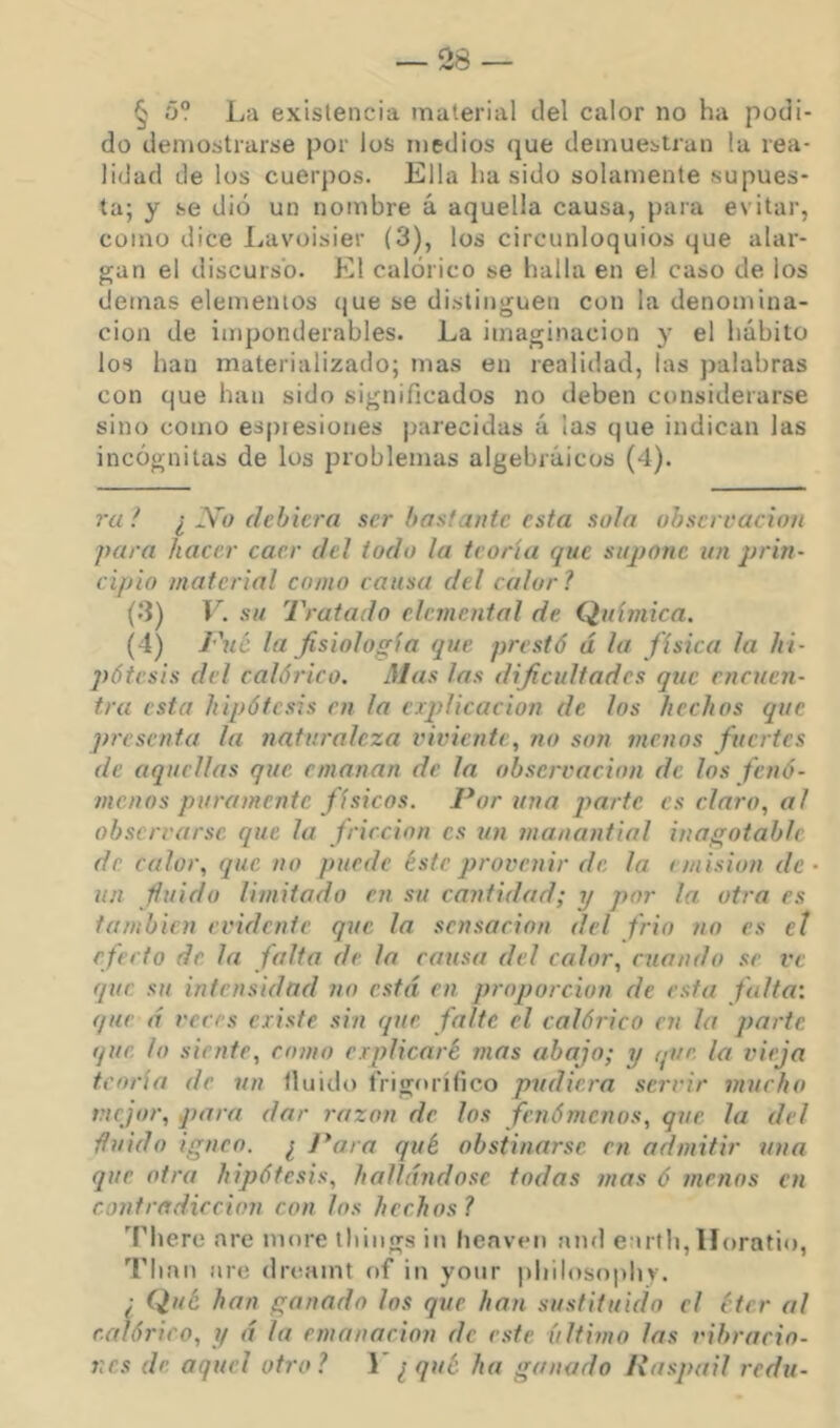 § ó? La existencia material del calor no ha podi- do demostrarse por los medios que demuestran la rea- lidad de los cuerpos. Ella lia sido solamente supues- ta; y se dio un nombre á aquella causa, para evitar, como dice Lavoisier (3), los circunloquios que alar- gan el discurso. El calórico se halla en el caso de los demas elementos que se distinguen con la denomina- ción de imponderables. La imaginación y el hábito los han materializado; mas en realidad, las palabras con que han sido significados no deben considerarse sino como espiesiones parecidas á las que indican las incógnitas de los problemas algebraicos (4). ra ! I No dehiera ser bastante esta sola obscrcaciou para hacer caer del todo la teoría que supone un prin- cipio material como causa del calor? (3) V. su Tratado elemental de Química. (4) Fut la fisiología que prestó á la física la hi- pótesis del calórico. Mas las dificultades que encuen- tra esta hipótesis en la ciplicacion de los hechos que presenta la naturaleza viviente, no son menos fuertes de aquellas que emanan de la observación de los fenó- menos puramente físicos. Poruña parte es claro, al observarse que la fricción es un manantial inagotable de. calor, que no puede éste provenir de la i misión de • un finido limitado en su cantidad; y por la otra es también evidente que la sensación del frió no es el efecto de la falta de la causa del calor, cuando se ve que su intensidad no está en proporción de esta falta’, que á veces existe sin que falte el calórico en la parte que lo siente, romo explicaré mas ahajo; y que la vieja teoría de un Huido frigorífico pudiera servir mucho mejor, para dar razón de los fenómenos, que la del finido Ígneo. ¿ J*ara qué obstinarse en admitir una que otra hipótesis, hallándose todas mas ó menos en contradicción con los hechos? Therc are more tliiugs in heaven and e irlh, Horntio, Tlian are dreaint of in yonr pliilosophy. ¿ Qué han ganado los que han sustituido el éter al calórico, y á la emanación de este último las vibracio- nes de aquel otro? Y ¿qué ha ganado Raspad redu-