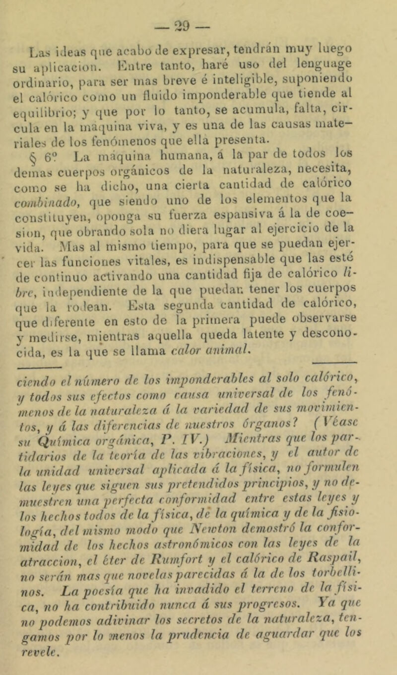 Las ideas que acabo de expresar, tendrán muy luego su aplicación. Lnlre tanto, haré uso del lenguage ordinario, para ser mas breve é inteligible, suponiendo el calórico como un fluido imponderable que tiende al equilibrio; y que por lo tanto, se acumula, falta, cir- cula en la matiuina viva, y es una de las causas mate- riales de los fenómenos que ella presenta. § 6? La máquina humana, á la par de todos los demas cuerpos orgánicos de la naturaleza, necesita, como se ha dicho, una cierta cantidad de calórico combinado, que siendo uno de los elementos que la constituyen, o[)onga su tuerza espausiva a la de coe— sion, que obrando sola no diera lugar al ejercicio de la vida. Mas al mismo tiempo, para que se puedan ejer- cer las funciones vitales, es indispensable que las este de continuo activando una cantidad fija de calórico li- bre, independiente de la que puedan tener los cuerpos íjue la rodean. Ksta segunda cantidad de calórico, que diferente en esto de la primera puede obseivaise y medirse, mientras aquella queda latente y descono- cida, es la que se llama calor animal. ciencia el número de los imponderables al solo ccdórico, ?/ todos sus efectos como causa universal de los fenó- menos de la naturedeza á la variedad de sus movimien- tos, 1/ á las diferencias de nuestros órganos? f 1 éasc su Química orgánica, P. IV.) Mientras que los par- tidarios de Ja teoría de las vibraciones, y el autor de la unidad universed aplicada á la física, no formulen las lei/es que siguen sus pretendidos princqdos, y no de- muestren una perfecta ronforinidad entre estas leyes y los hechos todos de la física, dé la química y de la fisio- logía, del mismo modo que Newton demostró la con for- midad de los hechos astronómicos con las leyes de la atracción, el íter de Rumfort y el calórico de Raspad, no serán mas que novelas parecidas a la de los torbelli- nos. La poesía que ha invadido el terreno de la físi- ca, no ha contribuido nunca á sus progresos. Ya que no podemos adivinar los secretos de la naturaleza, ten- gamos por lo menos la prudenvia de aguardar que los revele.
