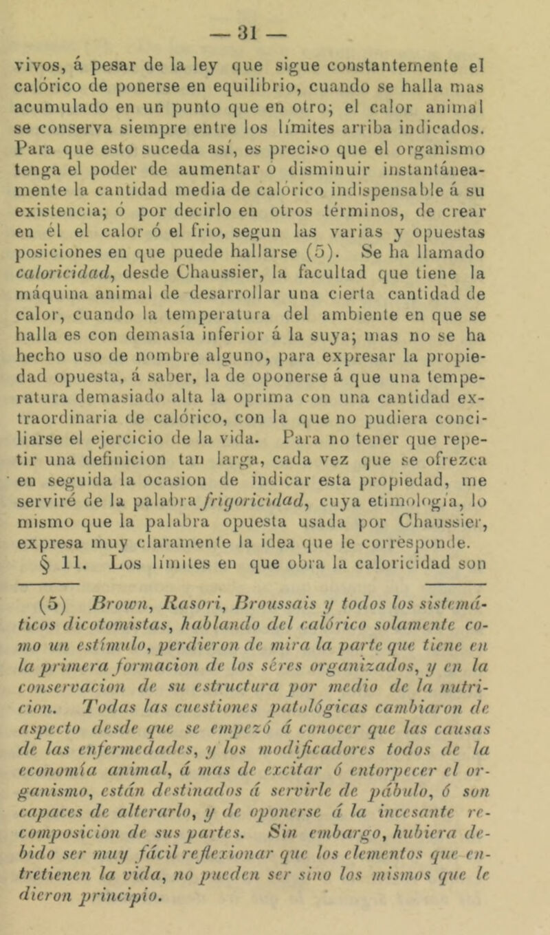 vivos, á pesar de la ley que sigue constantemente el calórico de ponerse en equilibrio, cuando se halla mas acumulado en un punto que en otro; el calor animal se conserva siempre entre los limites arriba indicados. Para que esto suceda así, es preci.'-o que el organismo tenga el poder de aumentar o disminuir instantánea- mente la cantidad media de calórico indispensable á su existencia; ó por decirlo en otros términos, de crear en él el calor ó el frió, según las varias y opuestas posiciones en que puede hallarse (5). Se ha llamado caloricidad^ desde Chau.s8Íer, la íixcultad que tiene la máquina animal de desarrollar una cierta cantidad de calor, cuando la temperatura del ambiente en que se halla es con demasía inferior á la suya; mas no se ha hecho uso de nombre alguno, para expresar la propie- dad opuesta, á saber, la de oponerse á que una tempe- ratura demasiado alta la oprima con una cantidad ex- traordinaria de calórico, con la que no pudiera conci- liarse el ejercicio de la vida. Para no tener que repe- tir una definición tan larga, cada vez que se ofrezca en seguida la ocasión de indicar esta propiedad, me serviré de la palabra friyoiicidad^ cuya etimología, lo mismo que la palabra opuesta usada por Chaussier, expresa muy claramente la idea que le corresponde. § 11. Los límites en que obra la caloricidad son (5) lirown, Rasori, Tiroussais ?/ todos los sistemá- ticos dicotomistas, hablando del calórico solamente co- 7110 un estímulo, perdieron de mira la parte que tiene en la primera jor7nacion de los seres organizados, y en la conservación de su estructura por medio de la nittri- cion. Todas las cuestiones patológicas cambiaron de aspecto desde que se e/npezó á conocer que las causas de las e)ifer//icdades, y los modificadores todos de la econo/nía animal, á /ñas de excitar ó entorpecer el or- ga/iismo, están destinados á se/'vi/de de pábulo, ó son capaces de alterarlo, y de. opo/iersc á la incesante re- composición de sus pa/'tes. Sin enibargo, hubiera de- bido ser /nuy fácil reflexionar Cfue los elc/nentos que en- tretienen la vida, /lo pueden ser sino los /nis/zios que le dieron j/ri/icipio.