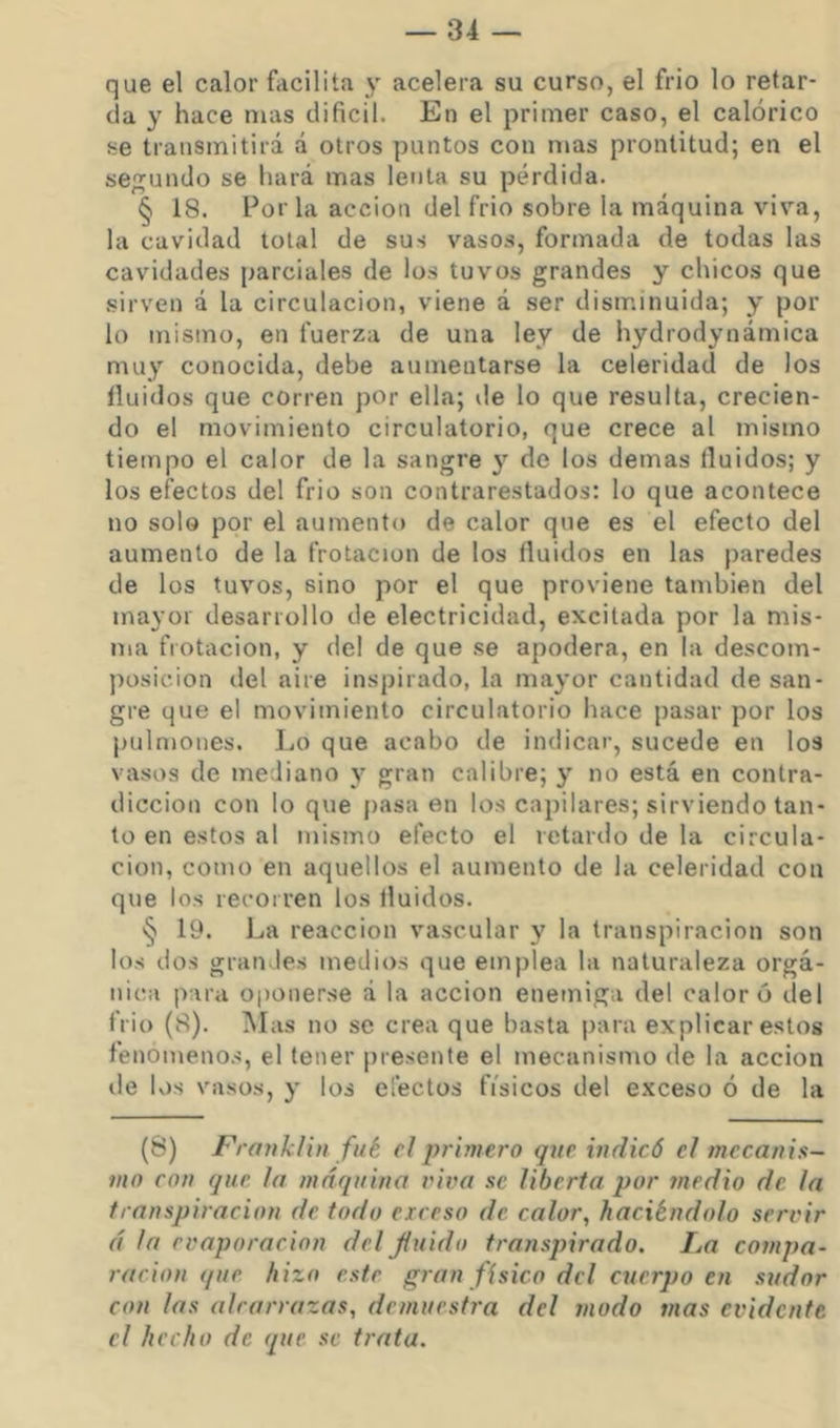 que el calor facilita y acelera su curso, el frió lo retar- da y hace mas difícil. En el primer caso, el calórico se transmitirá á otros puntos con mas prontitud; en el secundo se hará mas lenta su pérdida. § 18. Por la acción del frió sobre la máquina viva, la cavidad total de sus vasos, formada de todas las cavidades parciales de los tuvos grandes y chicos que sirven á la circulación, viene á ser disminuida; y por lo mismo, en fuerza de una ley de hydrodynámica muy conocida, debe aumentarse la celeridad de los Huidos que corren por ella; ile lo que resulta, crecien- do el movimiento circulatorio, que crece al mismo tiempo el calor de la sangre y de los demas Huidos; y los efectos del frió son contrarestados: lo que acontece no solo por el aumento de calor que es el efecto del aumento de la frotación de los Huidos en las paredes de los tuvos, sino por el que proviene también del mayor desarrollo de electricidad, excitada por la mis- ma frotación, y del de que se apodera, en la descom- posición del aire inspirado, la mayor cantidad de san- gre que el movimiento circulatorio hace pasar por los pulmones. Lo que acabo de indicar, sucede en los vasos de mediano y gran calibre; y no está en contra- dicción con lo que jiasa en los capilares; sirviendo tan- to en estos al mismo efecto el retardo de la circula- ción, como en aquellos el aumento de la celeridad con que los recorren los tluidos. § 19. La reacción vascular y la transpiración son los dos grandes medios que emplea la naturaleza orgá- nica para oponerse á la acción enemiga del caloró del frió (8). Mas no se crea que basta para explicar estos fenómenos, el tener presente el mecanismo de la acción de los vasos, y los efectos físicos del exceso ó de la (8) Franklin filé el primero que indicó el mecanis- mo con que la máquina viva se liberta por medio de la transpiración de todo exceso de calor, haciéndolo servir á la evaporación del fluido transpirado. La compa- ración que hizo este gran fisico dcl cuerpo en sudor con las alcarrazas, demuesh-a del modo mas evidente el hecho de que se trata.