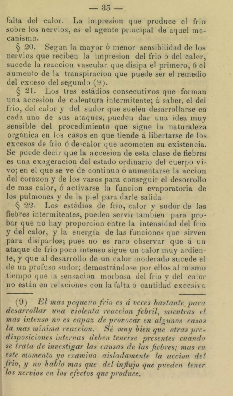 falta del calor. La impresión que produce el frió sobre los nervios, es el agente principal de aquel me- canismo. § 20. Según la mayor ó menor sensibilidad de los nervios que reciben la impresión del frió ó del calor, sucede la reacción vascular que disipa el primero, ó el aumento de la transpiración que puede ser el remedio del exceso del segundo (9j. § 21. Los tres estadios consecutivos que forman una accesión de calentura intermitente; á saber, el del Irio, del calor y del sudor que suelen desarrollarse en cada uno de sus ataques, pueden dar una idea muy sensible del procedimiento que sigue la naturaleza orgánica en los casos en que tiende á libertarse de los excesos de frió óde>calor que acometen su existencia. Se puede decir que la accesión de esta clase de liebres es una exageración del estado ordinario del cuerpo vi- vo; en el que se ve de continuo ó aumentarse la acción del corazón y de los vasos para conseguir el desorrollo de mas calor, ó activarse la función evaporatoria de los pulmones y de la piel para darle salida § 22. Los estadios de frió, calor y sudor de las fiebres intermitenle.s, pueden servir también para pro- bar que no hay proporción entre la intensidad del frió y deí calor, y la energía de las funciones que sirven para disiparlos; pues no es raro observar que á un ataque de frió poco intenso sigue un calor muy ardien- te, y que al desarrollo de un calor moderado sucede el de un profuso sudor; demostrándose por ellos al mismo tiempo que la sensación morbosa del frió y del calor no están en relaciones con la falta ó cantidad excesiva (0) Kl mas pequeño frío es á veces hastaufe para desarrollar una violenta reacción febril, mientras el mas intenso no es capaz de. provocar en algunos rasos la mas mínima reacción. Sé mut/bien que otras pre- disposiciones internas deben tenerse presentes cuando se trata de investigar las causas de las fiebres; mas cu este momento yo examino aisladamente la acción de! frió, y no hablo mas que del influjo que pueden tener los nervios cu los efectos que 2)roduce,