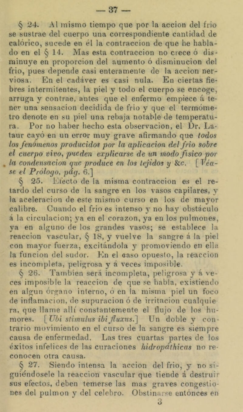 § 24. Al mismo tiempo que por la acción del frió se sustrae del cuerpo una correspondiente cantidad de calórico, sucede en él la contracción de que he habla- do en el § 14. Mas esta contracción no crece ó dis- minuye en proporción del aumento ó disminución del frió, pues depende casi enteramente de la acción ner- viosa. En el cadáver es casi nula. En ciertas fie- bres intermitentes, la piel y todo el cuerpo se encoge, arruga y contrae, antes que el enfermo empiece á te- ner una .sensación decidida de frío y que el termóme- tro denote en su piel una rebaja notable de temperatu- ra. Por no haber hecho esta observación, el Dr. La- taur cayó en un error muy grave afirmando que todos los fenómenos producidos por la aplicación del frió sobre el cuerpo vivo, pueden explicarse de un modo físico por , la condensación que produce en los tejidos y &c. [Fea- se el Prólogo, pág. 6.] § 25. Electo de la misma contracción es el re- tardo del curso de la sangre en los vasos capilares, y la aceleración de este mismo curso en los de mayor calibre. Cuando el frió es intenso 3* no hay obstáculo á la circulación; 3'a en el corazón, ya en los pulmones, ya en alguno de los grandes vasos; se establece la reacción vascular, § 18, y vuelve la sangre á la piel con may'or fuerza, excitándola y promoviendo en ella la función del sudor. En el caso opuesto, la reacción es incompleta, peligrosa y á veces imposible. § 26. También será incompleta, peligrosa y á ve- ces imposible la reacción de que .se habla, existiendo en algún órgano interno, ó en la misma piel un foco de inflamación, de supuración ó de irritación cualquie ra, que llame allí constantemente el flujo de los hu- mores. [Ubi slimnlns ibi^fluxus.] Un doble y con- trario movimiento en el curso de la sangre es siempre causa de enfermedad. Las tres cuartas partes de los éxitos infelices de las curaciones hidropáthicas no re- conocen otra causa. § 27. Siendo intensa la acción del frió, y no si- guiéndosele la reacción vascular que tiende á destruir sus efectos, deben temerse las mas graves congestio- nes del pulmón y del celebro. Obstinarse entónces en 3