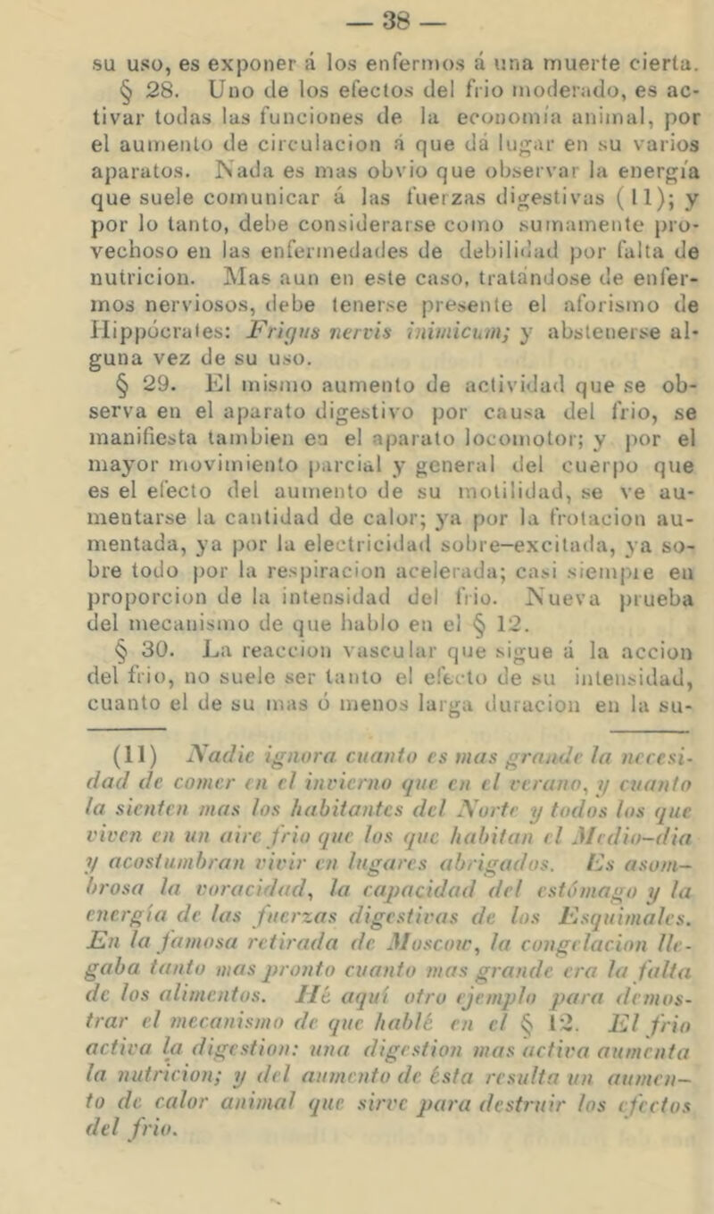 su uso, es exponer á los enfermos á una muerte cierta. § 28. Uno (ie los efectos del frió moderado, es ac- tivar todas las funciones de la economía animal, por el aumento de circulación á que dá luj;ar en su varios aparatos. Nada es mas obvio que observar la energía que suele comunicar á las fuerzas digestivas (11); y por lo tanto, debe considerarse como sumamente pro- vechoso en las enfermedades de debiliilad por falta de nutrición. Mas aun en este caso, tratándose de enfer- mos nerviosos, debe tenerse presente el aforismo de Hippócrates: Frigtis nervis iniuúchin; y abstenerse al- guna vez de su uso. § 29. El mismo aumento de actividad que se ob- serva en el aparato digestivo por cau^a del frió, se manifiesta también ea el aparato locomotor; y por el mayor movimiento parcial y general del cuer|)o que es el electo del aumento de su molilidad, se ve au- mentarse la cantidad de calor; 3'a por la frotación au- mentada, ya por la electricidad sobre—excitada, va so- bre todo por la respiración acelerada; casi siempue en proporción de la intensidad del frió. Nueva prueba del mecanismo de que hablo en el § 12. § 30. La reacción vascular que sigue á la acción del frió, no suele ser tanto el e-'eclo de su intensidad, cuanto el de su mas ó menos larga tiuracion en la su- (11) Nadie ignora cuanto es mas grande ¡a necesi- dad de comer /n el invierno tjue en el verano, 1/ cuanto la sienten mas los habitantes del Norte y todos los que viven en un aire jrio que los que habitan el Medio-dia y acostumbran vivir en lugares abrigados. IJs asom- brosa la voracidad, la capacidad del estómago y la energía de las fuerzas digestivas de los Esquimales. En la famosa retirada de Moscou', la congelación lle- gaba tanto mas j>ronto cuanto mas grande era la falta de los alimentos. lié aquí otro ejemplo para demos- trar el mecanismo de que hablé en el § 12. El frió activa la digestión: una digestión mas activa aumenta la nutrición; y del aumento de ésta resulta un aumen- to de calor animal que sirve para destruir los efectos del frió.