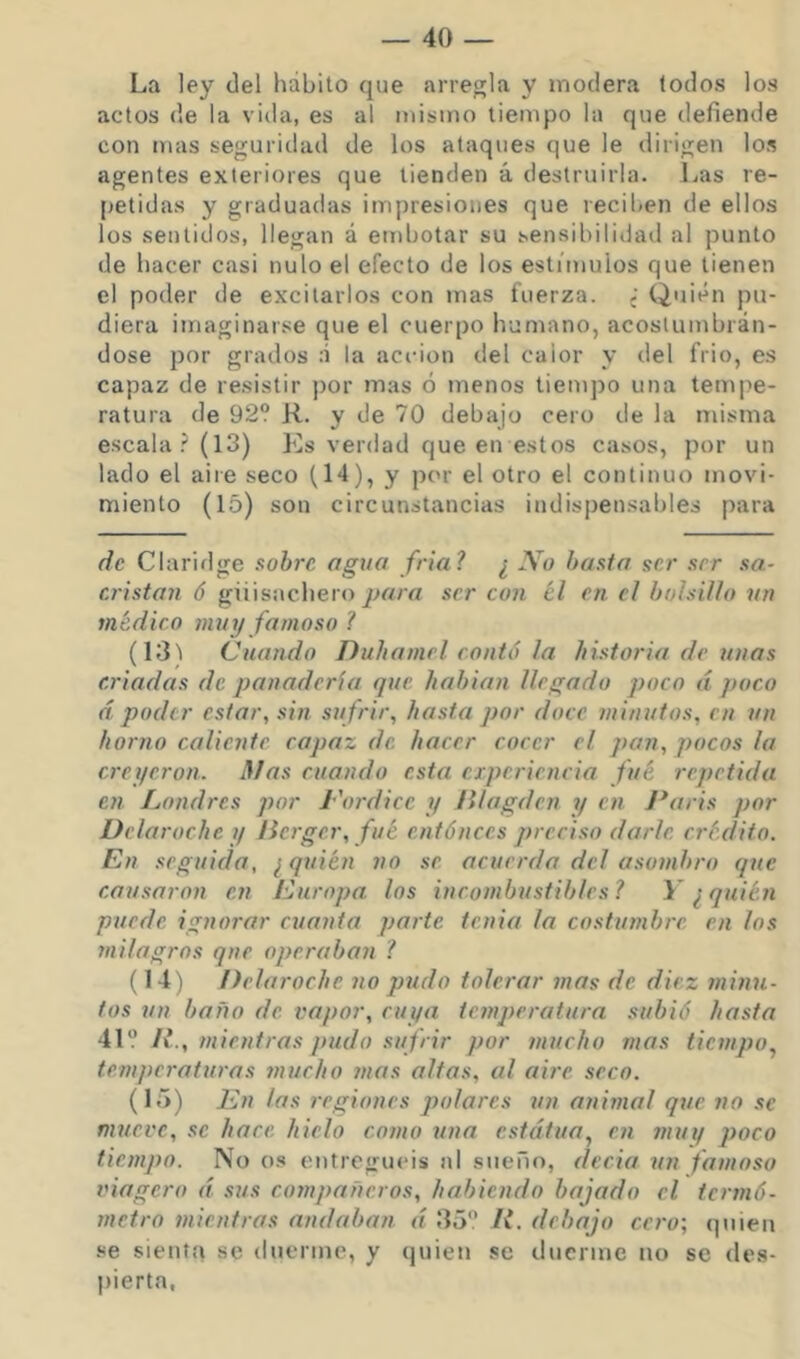 La ley del hábito que arregla y modera todos los actos de la vida, es al mismo tiempo la que defiende con mas seguridad de los ataques que le dirigen los agentes exteriores que tienden á destruirla. Las re- [jetidas y graduadas impresiones que recil)en de ellos los sentidos, llegan á embotar su sensibilidad al punto de bacer casi nulo el efecto de los estímulos que tienen el poder de excitarlos con mas fuerza. ¿ Quién pu- diera imaginarse que el cuerpo humano, acostumbrán- dose por grados :i la acción del calor y del frió, es capaz de resistir por mas ó menos tiempo una tempe- ratura de 92? R. y de 70 debajo cero de la misma escala .'(13) Es verdad que en estos casos, por un lado el aire seco (14), y por el otro el continuo movi- miento (15) son circunstancias indispensables para de Claridge sobre agua fría? ¿ No hasta ser ser sa- cristán ó giiisnchero jjara ser con el en. el bolsillo un médico muy famoso 1 (Id! Cuando Duba niel contó la historia de unas criadas de panadería que habian llegado poco á poco d poder estar, sin su frir, hasta por doce minutos, en un horno caliente capaz de hacer cocer el pan, pocos la creyeron. ñJas cuando esta experiencia fué repetida en Londres por L'ordice y Illagden i/ en J*aris por Delaroche y /ierger, fué entónces preciso darle crédito. En seguida, ¿ quién no se acuerda del asombro que causaron en Europa los incombustibles l 1* ^ quién puede ignorar cuanta parte tenia la costumbre en los milagros que operaban ? (14) Delaroche no pudo tolerar mas de diez minu- tos un baño de vapor, cut/a temperatura subió hasta 41 II., mientras pudo sufrir por mucho mas tiempo, temperaturas mucho mas altas, al aire seco. (15) Ln las regiones polares un animal que no se mueve, se hace hielo como una estatua, en muq poco tiempo. No O.S entreguéis ni sueño, decia un famoso viagero d sus compañeros, habiendo bajado el termó- metro mientras andaban d 35 R. debajo cero; quien .se sienta se duerme, y quien se duerme no se des- pierta.