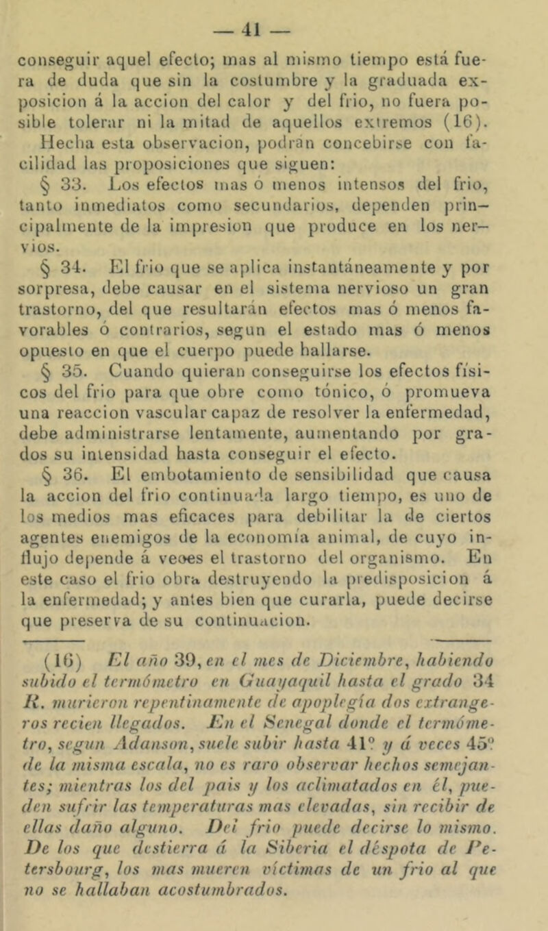 conseguir aquel efecto; mas al mismo tiempo está fue- ra de duda que sin la costumbre y la graduada ex- posición á la acción del calor y del frió, no fuera po- sible tolerar ni la mitad de aquellos extremos (16). Hecha esta observación, podran concebirse con fa- cilidad las proposiciones que siguen: § 33. l.os efectos mas ó menos intenso.^ del frió, tanto inmediatos como secundarios, dependen prin- cipalmente de la impresión que produce en los ner- vios. § 34. El frió que se aplica instantáneamente y por sorpresa, debe causar en el sistema nervioso un gran trastorno, del que resultarán efectos mas ó menos fa- vorables ó contrarios, según el estado mas ó menos opuesto en que el cuerpo puede hallarse. § 35. Cuando quieran conseguirse los efectos físi- cos del frió para que obre como tónico, ó promueva una reacción vascular capaz de resolver la enfermedad, debe administrarse lentamente, aumentando por gra- dos su intensidad hasta conseguir el efecto. § 36. El embotamiento de sensibilidad que causa la acción del frió continua'la largo tiempo, es uno de los medios mas eficaces para debilitar la de ciertos agentes enemigos de la economía animal, de cuyo in- dujo depende á veoes el trastorno del organismo. En este caso el frió obra destruyendo la predisposición á la enfermedad; y antes bien que curarla, puede decirse que preserva de su continuación. (1<3) FA año 39, éh el mes de Diciembre, habiendo subido el termómetro en Guai/aquil hasta el grado 34 H. murieron repentinamente de apoplrgía dos extrange- ros recien llegados. Kn el Senegal donde el termóme- tro, según Ádanson, suele subir hasta 41“ ?/ d veces 45“ de la misma escala, no es raro observar hechos semejan- tes; mientras los del pais i/ los aclimatados en él, pue- den sufrir las temperaturas mas elevadas, sin recibir de. ellas daño alguno. Del frió puede decirse lo mismo. De los que destierra á la Siberia el déspota de Fe- tersbourg, los mas mueren víctimas de un frió al que no se hallaban acostumbrados.