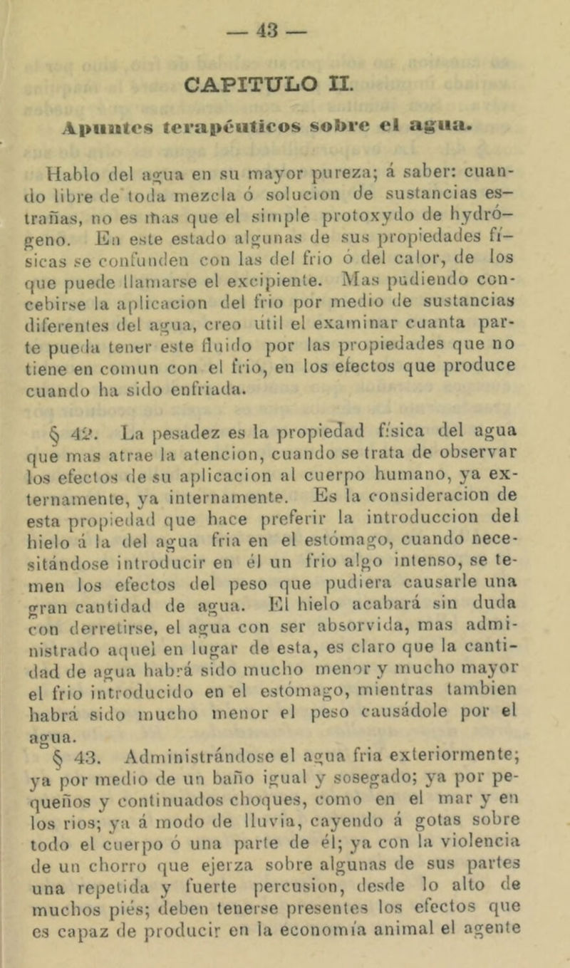 CAPITULO II. A|>iiutes to rapé tifie os sobre el agita. Hablo del aq;ua en su mayor pureza; á saber: cuan- do libi'e de toda mezcla ó solución de sustancias es— trañas, no es ihas que el simple protoxydo de bydró— freno. En este estado algunas de sus propiedades fí- sicas se confunden con las del trio ó del calor, de los que puede llamarse el excipiente. Mas pudiendo con- cebirse la aplicación del frió por medio de sustancias diferentes del agua, creo útil el examinar cuanta par- te pueda tener este íluiflo por las propiedades que no tiene en común con el frió, en los electos que produce cuando ha sido enfriada. § 42. La pesadez es la propiedad física del agua que mas atrae la atención, cuando se trata de observar los efectos de su aplicación al cuerpo humano, ya ex- ternamente, ya internamente. Es la consideración de esta pro|)iedad que hace preferir la introducción del hielo a la del agua fria en el estomago, cuando nece- sitándose introducir en él un trio algo intenso, se te- men los efectos del peso que pudiera causarle una gran cantidail de agua, l'.l hielo acabara sin duda con derretirse, el agua con ser absorvida, mas admi- nistrado aquel en lugar de esta, es claro que la canti- dad de agua habrá sido mucho menor y mucho mayor el frió introducido en el estómago, mientras también habrá sido mucho menor el peso causádole por el agua. § 43. Administrándose el agua fria exleriormente; ya por medio de un baño igual y sosegado; ya por pe- queños y continuados choques, como en el mar y en los rios; ya á modo de lluvia, cayendo á gotas sobre todo el cuerpo ó una parte de él; ya con ía violencia de un chorro que ejerza sohre algunas de sus partes una repetida y fuerte percusión, desde lo alto de muchos pies; deben tenerse presentes los efectos que es capaz de producir en la economía animal el agente