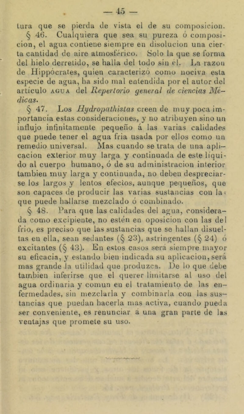 lura que se pierda de vista el de su composición. § 46. Cualquiera que sea su pureza ó composi- ción, el agua contiene siempre en disolución una cier- ta cantidad de aire atmosférico. Solo la que se forma del hielo derretido, se halla del todo sin el. La razón de Hippócrates, quien caracterizó como nociva esta especie de agua, ha sido mal entendida por el autor del artículo AGUA del Reptrlorio general de ciencias Mé- dicas. § 47. Los Ilydropathistas creen de muy poca im- portancia estas consideraciones, y no atribuyen sino un influjo infinitamonte pequeño á las varias calidades que puede tener el agua fria usada por ellos como un remedio universal. Mas cuando se trata de una apli- cación exterior muy larga y continuada de este líqui- do al cuerpo humano, ó de su administración interior también muy larga y continuada, no deben despreciar- se los largos y lentos efectos, aunque pequeños, que son capaces de producir las varias sustancias con las que puede hívllarse mezclado ó combinado. § 48. Para que las calidades del agua, considera- da como excipiente, no estén en oposición con las del frió, es preciso que las sustancias que se hallan disuel- tas en ella, sean sedantes (§ 23), astringentes (§ 24) ó excitantes (§ 43). En e.stos casos será siempre mayor su eficacia, y estando bien indicada su aplicación,será mas grande la utilidad que produzca. De lo que debe también inferirse que el querer limitarse al uso del agua ordinaria y común en el tratamientp de las en- fermedades, sin mezclarla y combinarla con las sus- tancias que puedan hacerla mas activa, cuando pueda ser conveniente, es renunciar á una gran parle de las ventajas que promete su uso.