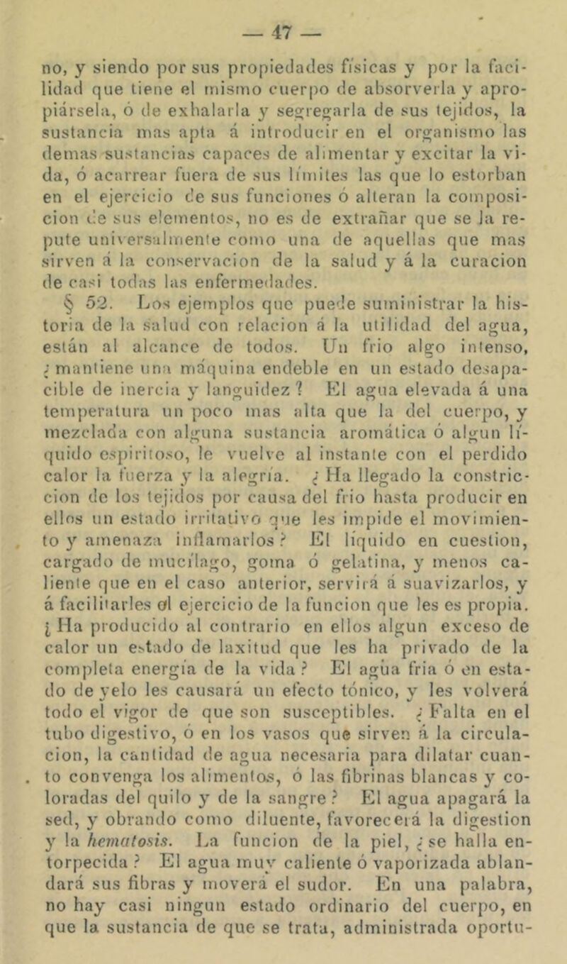 no, y siendo por sus propiedades fisicas y por la faci- lidad que tiene el triistuo cuerpo de absorverla y apro- piársela, ó de exhalarla y se2:ren;arla de sus tejidos, la sustancia it^as apta á introducir en el organismo las demas sustancias capaces de alimentar y excitar la vi- da, ó acarrear fuera de sus limites las que lo estorban en el ejercicio de sus funciones ó alteran la composi- ción i'e sus elementos, no es de extrañar que se la re- pute universalmente como una de aquellas que mas sirven á la conservación de la salud y á la curación de casi todas las enfermedades. § 52. Los ejemplos que puede suministrar la his- toria de la salud con relación á la utilidad del agua, están al alcance de todos. Un frió algo intenso, ; mantiene una máquina endeble en un estado de.'iapa- cible de inercia y languidez ? El agua elevada á una temperatura un poco mas alta que la del cuerpo, y mezclada con alguna sustancia aromática ó aly-un li'- quiilo espiritoso, lo vuelve al instante con el perdido calor la fuerza y la alegria. ; Ma llegado la constric- ción de los tejidos por causa del frió basta proiluciren ellos un estado irritativo que les iinpide el movimien- to y amenaza inllamarlos '•! El líquido en cuestión, cargado de muct'lago, goma ó gelatina, y menos ca- liente que en el caso anterior, serviiá á suavizarlos, y á facilitarles ol ejercicio de la función que les es propia. I Ha producido al contrario en ellos algún exceso de calor un estado de laxitud que les ha privado de la completa energía de la vida ? El agiia fria ó on esta- do de velo les causará un efecto tónico, y les volverá todo el vigor de que son susceptibles. ; Falta en el tubo digestivo, ó en los vasos que sirven á la circula- ción, la canlidatl de agua necesaria para dilatar cuan- to convenga los alimentos, ó las fibrinas blancas y co- loradas del quilo y de la sangre.^ El agua apagará la sed, y obrando como diluente, favorecerá la digestión y la hematosis. La función de la piel, ; se halla en- torpecida } El agua muy caliente ó vapoi izada ablan- dará sus fibras y moverá el sudor. En una palabra, no hay casi ningún estado ordinario del cuerpo, en que la sustancia de que se trata, administrada oportu-