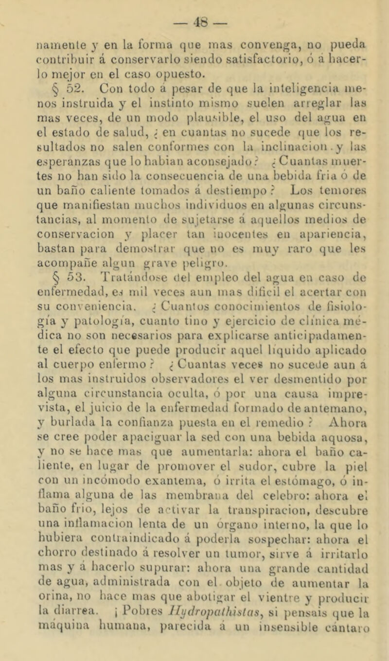 namenle y en la forma que mas convenga, no pueda contribuir á conservarlo siendo satisfactorio, ó á hacer- lo mejor en el caso opuesto. § 52. Con todo á pesar de que la inteligencia me- nos instruida y el instinto mismo suelen arreglar las mas veces, de un modo plausible, el uso del agua en el estado de salud, ; en cuantas no sucede í|ue los re- sultados no salen conformes con la inclinación . y las esperanzas que lo habían aconsejado? ¿Cuantas muer- tes no han sido la consecuencia de una bebida fria ó de un baño caliente tomado.s á destiempo r Los temores que manifiestan muchos individuos en algunas circuns- tancias, al momento de sujetarse á aquellos medios de conservación y placer tan inocentes en apariencia, bastan para demostrar que no es muy raro que les acompafie algún grave peligro. § 53. Tratándo.-e itel empleo del agua en caso de enfermedad, es mil veces aun mas diíicil el acertar con su conveniencia. ¿ Cuantos conocimientos de fisiolo- gia y patología, cuanto tino y ejercicio de clínica mé- dica no son necesarios para explicarse anticipadamen- te el efecto que puede producir aquel liquido aplicado al cuerpo enfermo ? ¿ Cuantas vece» no suceüe aun a los mas instruidos observadores el ver desmentido por alguna circunstancia oculta, ó por una causa impre- vista, el juicio de la enfermedad formado de antemano, y burlada la confianza puesta en el remedio ? Ahora se cree poder apaciguar la sed con una bebida aquosa, y no se hace mas que aumentarla: ahora el baño ca- liente, en lugar de promover el sudor, cubre la piel con un incómodo exantema, ó irrita el estomago, ó in- flama alguna de las membrana del celebro: ahora el baño frió, lejos de activar la transpiración, descubre una inflamación lenta de un Organo interno, la que lo hubiera contiaindicado á poderla sospechar: ahora el chorro destinado á resolver un tumor, sirve á irritarlo mas y á hacerlo suj)urar: ahora una grande cantidad de agua, administrada con el objeto de aumentar la orina, no hace mas que abotigar el vientre y producir la diarrea. \ Pobies Jlydropaihislas^ si jiensais (jue la máquina humana, parecida á un insensible cántaro