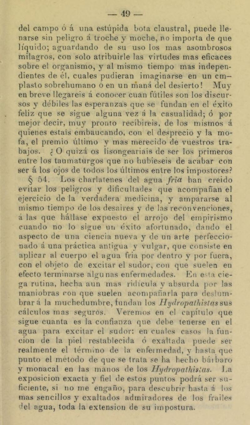 ilel campo ó á una estúpida bota claustral, puede lle- narse sin peligro á troche y moche, no importa de que líquido; aguardando de su uso los mas asombrosos milagros, con solo atribuirle las virtudes mas eficaces sobre el organismo, y al mismo tiempo mas indepen- dientes de él, cuales pudieran imaginarse en un em- plasto sobrehumano o en un rñaná del desierto! Muy en breve llegareis á conocer cuan fútiles son los discur- sos y débiles las esperanzas que se fundan en el éxito feliz que se sigue alguna vez á la casualidad; ó por mejor decir, muy pronto recibiréis, de los mistnos á quienes estáis embaucando, con el desprecio y la mo- fa, el premio último y mas merecido de vuestros tra- bajos. ; O quizá os lisongeariais de ser los primeros entre los taumaturgos que no hubieseis de acabar con ser ú los ojos de todos los últimos entre los impostores? § 54. Los charlalenes del agua fría han creido evitar los peligros y dificultades que acompañan el ejercicio de la verdadera medicina, y ampararse al mismo tiemp() de los desaires y de las reconvenciones, á las que hállase expue.sto el arrojo del empirismo cuando no lo sigue un éxito afortunado, dando el aspecto de una ciencia nueva y de un arte perfeccio- narlo á una práctica antigua y vulgar, que consi.vte en aplicar al cuerpo el agua fria por «lentro y por fuera, con el objeto de excitar el sudor, con que suelen en efecto terminarse algunas enfermedades. Kn e-ta cie- ga rutina, hecha aun mas ridicula y absurda por las maniobras con que suelen acompañarla para deslum- brará la muchedumbre, fundan los Hjidropalhiatas sus cálculos mas segurós. Veremos en el ca])ítuIo <jue sigue cuanta es la confianza que debe tenerse en el agua para excitar el sudor; en cuales casos la fun- ción de la piel restablecida ó exaltada puede ser realmente el término de la enfetmedad, y hasta que punto el método de que se trata se ha hecho báibaro y monacal en las manos de los llijdropaüiislas. La exposición exacta y fiel de estos puntos podrá ser su- ficiente, si no me engaño, para descubrir hasta á los mas sencillos y exaltados admiradores de los frailes del agua, toda la extensión de su impostura.