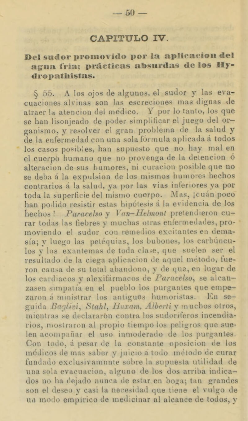 CAPITULO IV. Del siidoi* promovido por la aplicación del a^ii;i. fría; prácticas absurdas de los Ily- dropatliistas. § 55. A los ojos (le algunos, el sudor y las eva- cuaciones alvinas son las escreciones mas dignas de atraer ht atención del médico. \ por lo tanto, los que se han lisonjeado de poder simplificar el juego del or- ganismo, y resolver el gran prohlema de la salud y de la enfermedad con una sola lórmula aplicada á todos los casos posibles, han supuesto que no hay mal en el cuerpo humano que no provenga de la detención ó alteración de sus humores, ni curación posilile que no se deha á la expidsion de los mismos humores hechos contrarios á la salud, ya por las vias inleriores ya por toda la superficie del mismo cuerpo. Mas, ¡cuán poco han podido resistir estas hipótesis á la evidencia de los hechos! Pararelso y Von-lMniont jiretendieron cu- rar todas las fiebres y muchas otras enlermedades, pro- moviendo el sudor con remedios excitantes en dema- sía; y luego las peléquias, los bubones, los carbúncu- los y los exantemas de toda cla«e, <jue suelen ser el resultado de la ciega aplicación de aquel método, fue- ron causa de su total abandono, y de que, en lugar de los cardiacos y alexifármacos de Paiítcel.so^ se alcan- zasen simpatía en el pueblo los purgantes que empe- zaron á ministrar los antiguos humoristas. F.n se- guida Bayliri, Stahl, líuxam, A/¿er//y m uchos otros, mientras se declararon contra los sudoríferos incendia- rios, mostraron al propio tiempo los peligros que sue- len acompañar el uso inmoderado de los purgantes. Con todo, á pesar de la constante oposición de los médicos de mas saber y juicio á todo método de curar fundado exclusivamnnte sobre la supuesta utilidad de una sola evacuación, alguno de los dos arriba indica- dos no ha ('ejado nunca de estar en boga; tan grandes son el deseo y casi la necesidad que tiene el vulgo de un modo empírico de medicinar al alcance de todos, y