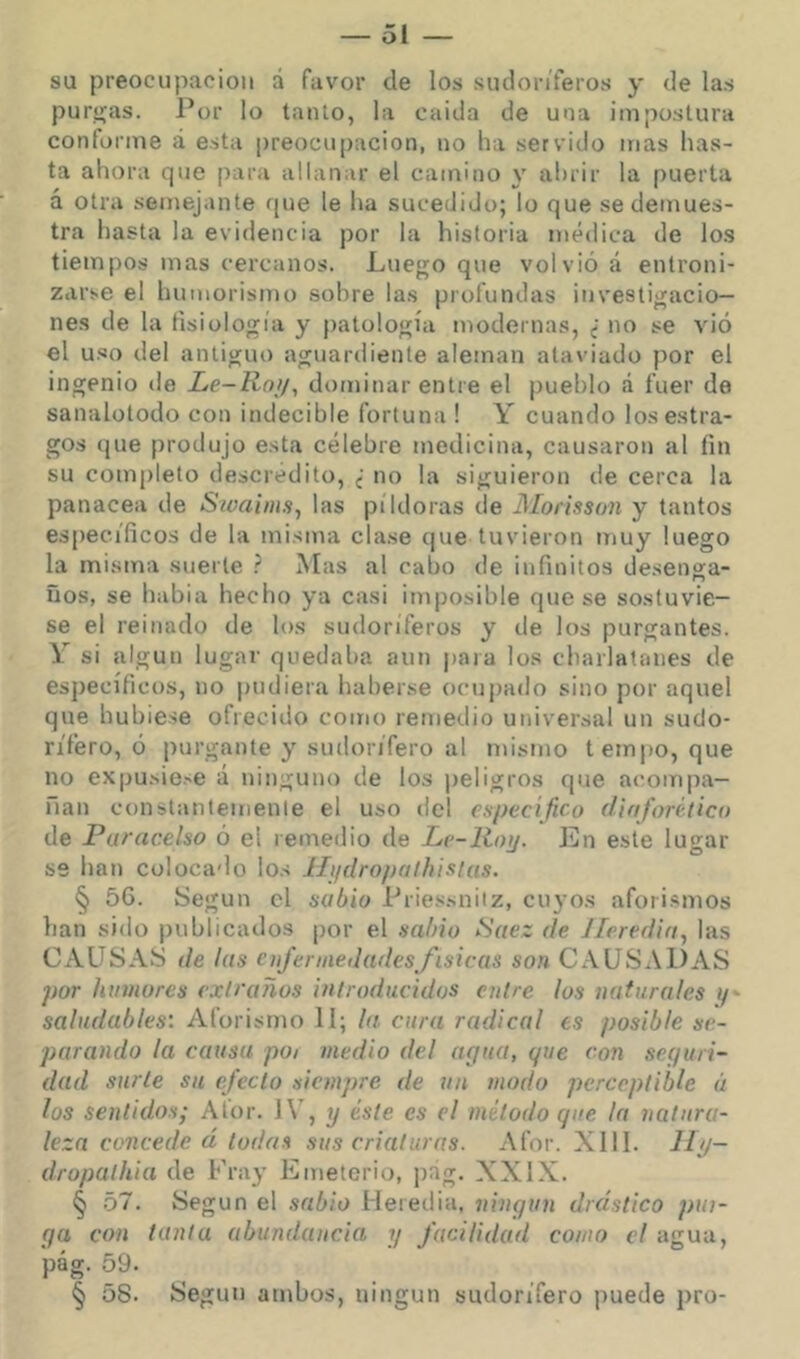 su preocupación a favor de los sudoríferos y de las purjías. Por lo tanto, la cuida de una impostura conforme á esta preocupación, no ha servido mas has- ta ahora que para allanar el camino y abrir la puerta á otra semejante que le ha sucedido; lo que se demues- tra hasta la evidencia por la historia médica de los tiempos mas cercanos. Lue<^o que volvió á entroni- zarse el humorismo sobre las profundas iiivestiji;acio— nes de la fisiología y patología modernas, i no se vió el uso del antiguo aguardiente aleman ataviado por el ingenio tie Le-Roi/, dominar entre el pueblo á fuer de sanalotodo con indecible fortuna ! Y cuando los estra- gos (|ue produjo esta célebre medicina, causaron al fin su completo descrédito, ¿ no la siguieron de cerca la panacea de Stoaims, las píldoras de JSIorisson y tantos específicos de la misma clase (|ue tuvieron itiuy luego la misma suerte ? Mas al cabo de infinitos desenga- ños, se habla hecho ya casi imposible que se sostuvie- se el reinado de los sudoríferos y de los purgantes. Y si algún lugar quedaba aun para los charlatanes de es])ecíficus, no pudiera haberse ocupado sino por aquel que hubiese ofrecido como remedio universal un sudo- rífero, ó purgante y sudorífero al mismo tempo, que no expusie.'e á ninguno de los jieligros que acom|)a- fian constanlemenle el uso del especifico dinforético de Parac.elso ó el remedio de Le-liotj. En este lugar se han colocado los llifdropathistus. § 5G. Según el sabio Priessnitz, cu^ os aforismos han sido publicados por el sabio ¡Suez de Jleredia^ las CAUSAS de las cufennedadesfisicas son CAUSA1ÉA.S por humores extraños introducidos cutre los naturales y- saludables: Aforismo 11; la. cura radical es posible se- parando la causa poi medio del acjua, que con sequri- dad surte su efecto siempre de un modo perceptible á los sentido.^; Afor. J\’, y éste es el método que la natura- leza conceded todas sus criaturas. Afor. XIII. 11 p- dropalhia de Fray Emetcrio, ])ag. XXIX. § .57. Según el sabio Heredia, ningún drástico pin- ga con tanta abundancia y facilidad como el agua, pág. 59. § 58. Según ambos, ningún sudorífero puede pro-