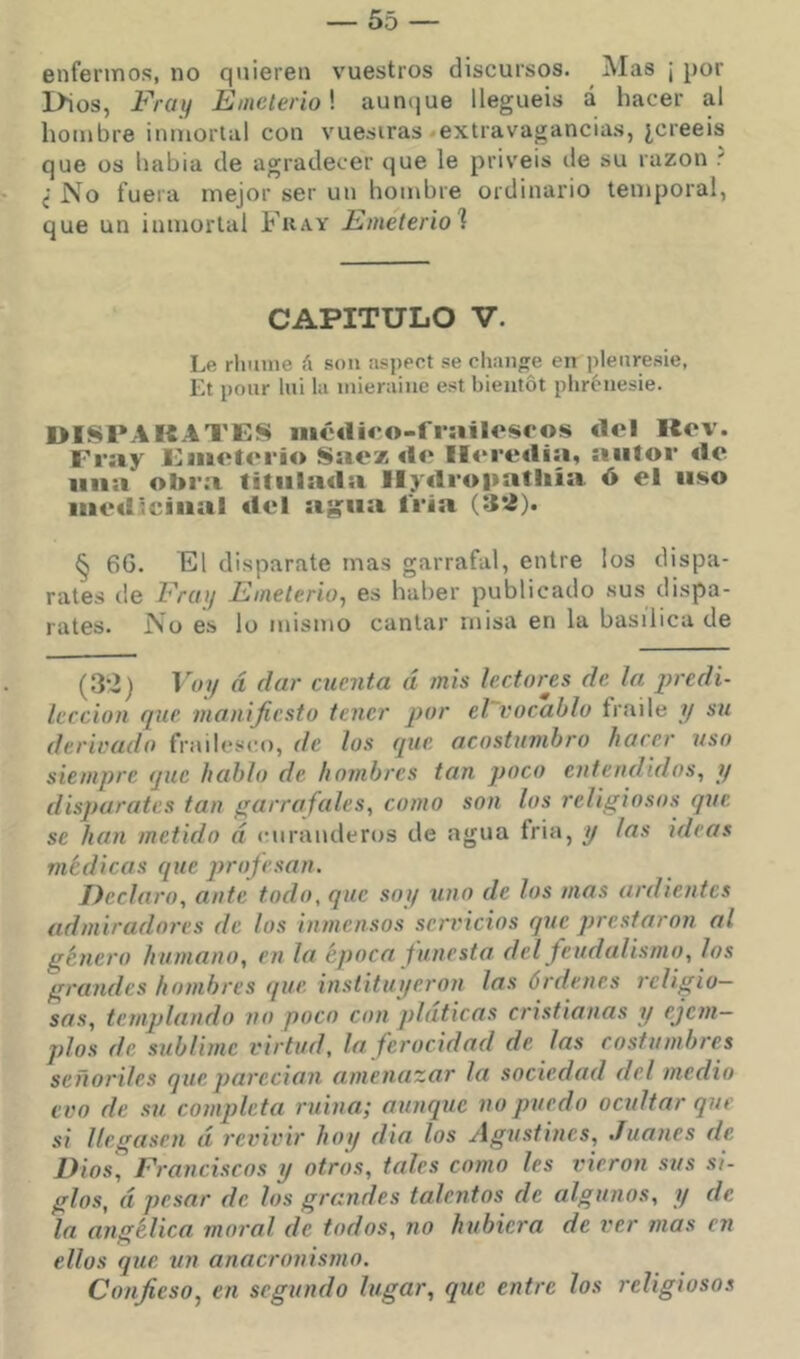 enfermos, no quieren vuestros discursos. Mas ¡ por Dios, Fray Einelerio\ aunijue lleguéis á hacer al hombre inmortal con vuestras ^extravagancias, ¿creeis que os había de agradecer que le privéis de su razón f ^ ¿No fuera mejor ser un hombre ordinario temporal, que un inmortal Fkay Emeteriol CAPITULO V. Le rliiune á son aspect se cliange en plenresie, Et pour Ini la mieraiiie est bieutót phróiiesie. DISPARATES mcdico-frailoscos «Icl Uov. Fray Eaueterio Sae* do llorodía, autor «le tina obra titulada Ilydropatliía ó el uso iiicdtcíiial del ag’ua tria (32). § 6G. El disparate mas garrafal, entre los dispa- rates de Frat) Emelerio, es haber publicado .sus dispa- rates. No es lo mismo cantar misa en la basílica de (3*2) Voi/ á dar cuenta á mis lectores de la predi- lección que manijicsto tener por el vocablo fraile y su derivado frailesco, de los que acostumbro hacer uso siempre que hablo de hombres tan poco entendidos, y disparates tan garrafales, como son los religiosos que se han metido á (uiranderos de agua fria, y las ideas medicas que ])rofesan. Declaro, ante todo, que soy uno de los mas ardientes admiradores de los inmensos servicios que prestaron al g'enero humano, en la época funesta del feudalismo, los grandes hombres que instituyeron las órdenes religio- sas, templando no poco con platicas cristianas y ejem- plos de sublime virtud, la ferocidad de las costumbres señoriles que paredón amenazar la sociedad del medio evo de su completa ruina; aunque no puedo ocultar que si llegasen á revivir hoy dia los Agustines, Juanes de Dios, Franciscos y otros, tales como les vieron sus si- glos, á pesar de los grandes talentos de algunos, y de la angélica moral de todos, no hubiera de ver mas en ellos que un anacronismo. Confieso, en segundo lugar, que entre los religiosos