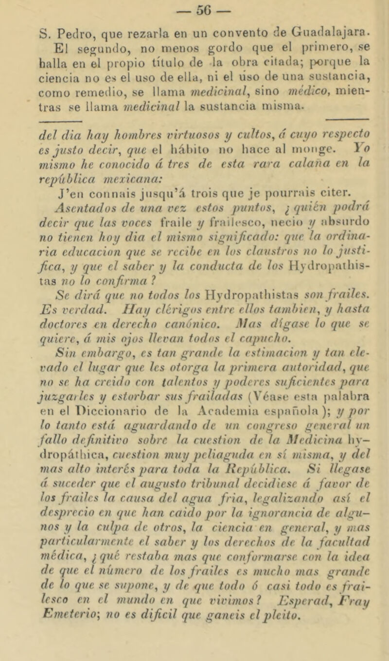 S. Pedro, que rezarla en un convento de Guadalajara. El segundo, no menos gordo que el primero, se halla en el propio título de da obra citada; porque la ciencia no es el uso de ella, ni el uso de una sustancia, como remedio, se llama medicinal^ sino médico, mien- tras se llama medicinal la sustancia misma. del dia hay hombres virtuosos y cultos, á cuyo respecto es justo decir, que el hábito no hace al moiige. Yo mismo he conocido á tres de esta rara calaña en la rejxüblica mexicana: J’eii connais jiisqu’á trois que je pourrais citer. Asentados de una vez estos puntos, ¿ quién podrá decir que las voces fraile y frailesco, necio y absurdo no tienen hoy dia el inismo significado: que la ordma- ria educación que se recibe en los claustros no lo justi- fica, y que el saber y la conducta de los H) dropathis- tas no lo confirma ? Se dirá que no todos los Hydropathistas son frailes, lüs verdad. Hay clérigos entre ellos también, y hasta doctores en derecho canónico. Mas diga.se lo que se quiere, á mis ojos llevan todos el capucho. Sin embargo, es tan grande la estimación y tan ele- vado el lugar que les otorga la primera autoridad, que no se ha creido con talentos y poderes suficientes para juzgarles y estorbar sus frailadas (Véase esta palabra en el Diccionario de la Academia española); y por lo tanto está aguardando de un congreso general un fallo definitivo sobre la cuestión de la Medicina liy- dropátbica, cuestión muy peliaguda en sí misma, y del mas alto interés para toda la República. Sí llegase á suceder que el augusto tribunal decidiese á favor de los frailes la causa del agua fria, legalizando así el desprecio en que han caído por la ignorancia de algti- nos y la culpa de otros, la ciencia en general, y mas particularmente el saber y los derechos de la facultad médica, ¿ qué restaha mas que conformarse con la idea de que el número de los frailes es mucho mas grande de lo que se supone, y de que todo ó casi todo es frai- lesco en el mundo en que vivimos? Rsperad, Rray Emeterio; no es dificil que ganéis el pleito.